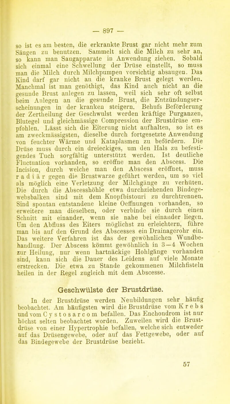 so ist es am besten, die erkrankte Brust gar nicht mehr zum Säugen zu benutzen. Sammelt sich die Milch zu sehr an, so kann mau Saugapparate in Anwendung ziehen. Sobald sich einmal eine Schwellung der Drüse einstellt, so muss man die Milch durch Milchpumpen vorsichtig absaugen. Das Kind darf gar nicht an die kranke Brust gelegt werden. Manchmal ist man genöthigt, das Kind auch nicht an die gesunde Brust anlegen zu lassen, weil sich sehr oft selbst beim Anlegen an die gesunde Brust, die Entzündungser- scheinuugen in der kranken steigern. Behufs Beförderung der Zertheilung der Geschwulst werden kräftige Purganzen, Blutegel und gleichmässige Compression der Brustdrüse em- pfohlen. Lässt sich die Eiterung nicht aufhalten, so ist es am zweckmässigsten, dieselbe durch fortgesetzte Anwendung von feuchter Wärme und Kataplasmen zu befördern. Die Drüse muss durch ein dreieckiges, um den Hals zu befesti- gendes Tuch sorgfältig unterstützt werden. Ist deutliche Fluctuation vorhanden, so eröffne man den Abscess. Die Incision, durch welche man den Abscess eröffnet, muss radiär gegen die Brustwarze geführt werden, um so viel als möglich eine Verletzung der Milchgänge zu verhüten. Die durch die Abscesshöhle etwa durchziehenden Bindege- websbalken sind mit dem Kuopfbistouri zu durchtrennen. Sind spontan entstandene kleine Oeifnungen vorhanden, so erweitere man dieselben, oder verbinde sie durch einen Schnitt mit einander, wenn sie nahe bei einander liegen. Um den Abfluss des Eiters möglichst zu erleichtern, führe man bis auf den Grund des Abscesses ein Drainagerohr ein. Das weitere Verfahren ist das der gewöhnlichen Wundbe- handlung. Der Abscess kömmt gewöhnlich in 3—4 Wochen zur Heilung, nur wenn hartnäckige Hohlgänge vorhanden sind, kann sich die Dauer des Leidens auf viele Monate erstrecken. Die etwa zu Stande gekommenen Milchlisteln heilen in der Regel zugleich mit dem Abscesse. Geschwülste der Brustdrüse. In der Brustdrüse werden Neubildungen sehr häufig beobachtet. Am häufigsten wird die Brustdrüse vom Krebs und vom Cystosarcom befallen. Das Enchondrom ist nur höchst selten beobachtet worden. Zuweilen wird die Brust- drüse von einer Hypertrophie befallen, welche sich entweder auf das Drüsengewebe, oder auf das Fettgewebe, oder auf das Bindegewebe der Brustdrüse bezieht.