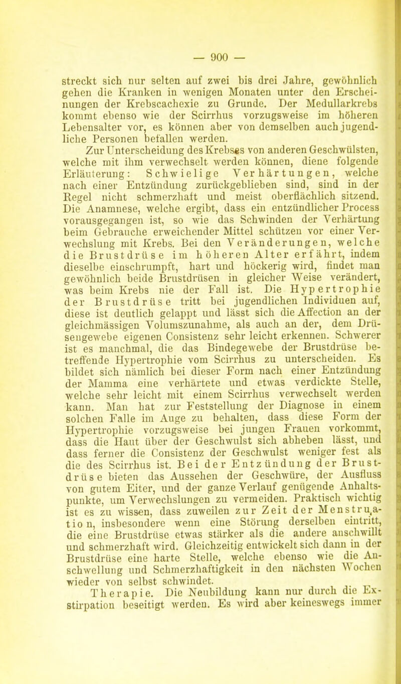 streckt sich uur selten auf zwei bis drei Jahre, gewöhnlich gehen die Kranken in wenigen Monaten unter den Erschei- nungen der Krebscachexic zu Grunde. Der Medullarkrebs kommt ebenso wie der Scirrhus vorzugsweise im höheren Lebensalter vor, es können aber von demselben auch jugend- liche Personen befallen werden. Zur Unterscheidung des Krebses von anderen Geschwülsten, welche mit ihm verwechselt werden können, diene folgende Erläuterung: Schwielige Verhärtungen, welche nach einer Entzündung zurückgeblieben sind, sind in der Kegel nicht schmerzhaft und meist oberflächlich sitzend. Die Anamnese, welche ergibt, dass ein entzündlicher Process vorausgegangen ist, so wie das Schwinden der Verhärtung beim Gebrauche erweichender Mittel schützen vor einer Ver- wechslung mit Krebs. Bei den Veränderungen, welche d ie Brust drü s e im h oberen Alter er fährt, indem dieselbe einschrumpft, hart und höckerig wird, findet man gewöhnlich beide Brustdrüsen in gleicher Weise verändert, was beim Krebs nie der Fall ist. Die Hypertrophie der Brustdrüse tritt bei jugendlichen Individuen auf, diese ist deutlich gelappt und lässt sich die Affection an der gleichmässigen Volumszunahme, als auch an der, dem Drü- sengewebe eigenen Consistenz sehr leicht erkennen. Schwerer ist es manchmal, die das Bindegewebe der Brustdrüse be- treffende Hypertrophie vom Scirrhus zu unterscheiden. Es bildet sich nämlich bei dieser Form nach einer Entzündung der Mamma eine verhärtete und etwas verdickte Stelle, welche sehr leicht mit einem Scirrhus verwechselt werden kann. Man hat zur Feststellung der Diagnose in einem solchen Falle im Auge zu behalten, dass diese Form der Hypertrophie vorzugsweise bei jungen Frauen vorkommt, dass die Haut über der Geschwulst sich abheben lässt, und dass ferner die Consistenz der Geschwulst weniger fest als die des Scirrhus ist. Bei der Entzündung der Brust- drüse bieten das Aussehen der Geschwüre, der Ausfluss von gutem Eiter, und der ganze Verlauf genügende Anhalts- punkte, um Verwechslungen zu vermeiden. Praktisch wichtig ist es zu wissen, dass zuweilen zur Zeit der Menstru.a- tio n, insbesondere wenn eine Störung derselben eintritt, die eine Brustdrüse etwas stärker als die andere anschwillt und schmerzhaft wird. Gleichzeitig entwickelt sich dann in der Brustdrüse eine harte Stelle, welche ebenso wie die An- schwellung und Schmerzhaftigkeit in den nächsten Wochen wieder von selbst schwindet. Therapie. Die Neubildung kann nur durch die Ex- Stii-pation beseitigt werden. Es wird aber keineswegs immer