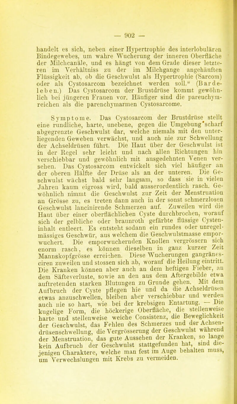 handelt es sich, neben einer Hypertrophie des interlobulären Bindegewebes, um wahre Wucherung der inneren Oberfläche der Milchcanäle, und es hängt von dem Grade dieser letzte- ren im Verhältuiss zu der im Milchgange angehäuften Flüssigkeit ab, ob die Geschwulst als Hypertrophie (Sarcom) oder als Cystosarcom bezeichnet werden soll. (Barde- leben.) Das Cystosarcom der Brustdrüse kommt gewöhn- lich bei jüngeren Frauen vor. Häufiger sind die pareuchym- reichen als die parenchymarmen Gystosarcome. Symptome. Das Cystosarcom der Brustdrüse stellt eine rundliche, harte, unebene, gegen die Umgebung'scharf abgegrenzte Geschwulst dar, welche niemals mit den unter- liegenden Geweben verwächst, und auch nie zur Schwellung der Achseldrüsen führt. Die Haut über der Geschwulst ist in der Regel sehr leicht und nach allen Richtungen hin verschiebbar und gewöhnlich mit ausgedehnten Venen ver- sehen. Das Cystosarcom entwickelt sich viel häufiger an der oberen Hälfte der Drüse als an der unteren. Die Ge- schwulst wächst bald sehr langsam, so dass sie in vielen Jahren kaum eigross wird, bald ausserordentlich rasch. Ge- wöhnlich nimmt die Geschwulst zur Zeit der Menstruation au Grösse zu, es treten dann auch in der sonst schmerzlosen Geschwulst lancinirende Schmerzen auf. Zuweilen wird die Haut über einer oberflächlichen Cyste durchbrochen, worauf sich der gelbliche oder braunroth gefärbte flüssige Cysten- inhalt entleert. Es entsteht sodann ein rundes oder unregel- mässiges Geschwür, aus welchem die Geschwulstmasse empor- wuchert. Die emporwuchernden Knollen vergrössern sich enorm rasch, es können dieselben in ganz kurzer Zeit Mannskopfgrösse errei'±en. Diese Wucherungen gangränes- ciren zuweilen und stossen sich ab, worauf die Heilung eintritt. Die Kranken können aber auch au dem heftigen Fieber, au dem Säfteverluste, sowie an den aus dem Aftergebilde etwa auftretenden starken Blutungen zu Grunde gehen. Mit dem Aufbruch der Cyste pflegen hie und da die Achseldrusen etwas anzuschwellen, bleiben aber verschiebbar und werden auch nie so hart, wie bei der krebsigen Entartimg. — Die kugelige Form, die höckerige Oberfläche, die stellenweise harte und stellenweise weiche Consistenz, die Beweglichkeit der Geschwulst, das Fehleu des Schmerzes und derAchsen- drüsenschwellung, die Vergrösserung der Geschwulst wahrend der Menstruation, das gute Aussehen der Kranken, so lange kein Aufbruch der Geschwulst stattgefunden hat, sind die- jenigen Charaktere, welche man fest im Auge behalten muss, um Verwechslungen mit Krebs zu vermeiden.