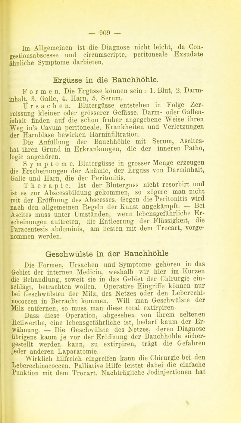 Im Allgemeiuen ist die Diagnose nicht leicht, da Con- gestionsabscesse und circumscripte, peritoneale Exsudate ähnliche Symptome darbieten. Ergüsse in die Bauchhöhle. Formen. Die Ergüsse können sein : 1. Blut, 2. Darm- inhalt, 3. Galle, 4. Harn, 5. Serum. Ursachen. Blutergüsse entstehen in Folge Zer- reissung kleiner oder grösserer Gefässe. Darm- oder Gallen- inhalt finden auf die schon früher angegebene Weise ihren Weg in's Cavum peritoneale. Krankheiten und Verletzungen der Harnblase bewirken Harninfiltration. Die Anfüllung der Bauchhöhle mit Serum, Ascites- hat ihren Grund in Erkrankungen, die der inneren Patho, logie angehören. Symptome. Blutergüsse in grosser Menge erzeugen die Erscheinungen der Anämie, der Erguss von Darminhalt, Galle und Harn, die der Peritonitis. Therapie. Ist der Bluterguss nicht resorbirt und ist es zur Abscessbildung gekommen, so zögere man nicht mit der Eröffnung des Abscesses. Gegen die Peritonitis wird nach den allgemeinen Regeln der Kunst angekämpft. — Bei Ascites muss unter Umständen, wenn lebensgefährliche Er- scheinungen auftreten, die Entleerung der Flüssigkeit, die Paracentesis abdominis, am besten mit dem Trocart, vorge- nommen werden. Geschwülste in der Bauchhöhle Die Formen, Ursachen und Symptome gehören in das Gebiet der internen Medicin, weshalb wir hier im Kurzen die Behandlung, soweit sie in das Gebiet der Chirurgie ein- schlägt, betrachten wollen. Operative Eingriffe können nur bei Geschwülsten der Milz, des Netzes oder den Leberechi- nococcen in Betracht kommen. Will man Geschwülste der Milz entfernen, so muss man diese total extirpiren. Dass diese Operation, abgesehen von ihrem seltenen Heilwerthe, eine lebensgefährliche ist, bedarf kaum der Er- wähnung. — Die Geschwülste des Netzes, deren Diagnose übrigens kaum je vor der Eröffnung der Bauchhöhle sicher- gestellt werden kaun, zu extirpiren, trägt die Gefahren jeder anderen Laparatomie. Wirklich hilfreich eingreifen kann die Chirurgie bei den Leberechinococcen. Palliative Hilfe leistet dabei die einfache Punktion mit dem Trocart. Nachträgliche Jodinjectionen hat