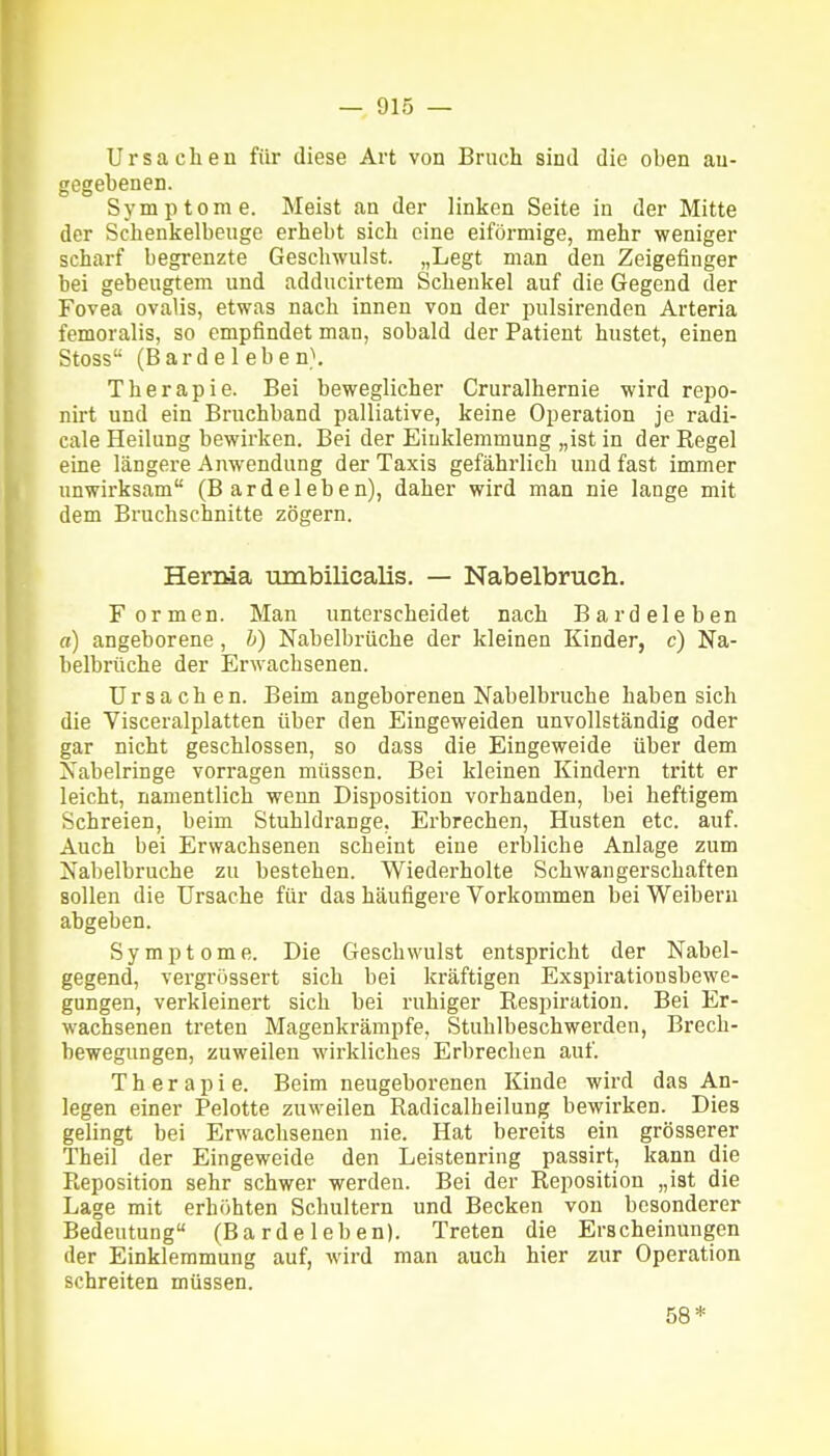 Ursachen für diese Art von Bruch sind die oben an- gegebenen. Symptome. Meist au der linken Seite in der Mitte der Schenkelbenge erhebt sich eine eiförmige, mehr weniger scharf begrenzte Geschwulst. „Legt man den Zeigefinger bei gebeugtem und adducirtem Schenkel auf die Gegend der Fovea ovalis, etwas nach innen von der pnlsirenden Arteria femoralis, so empfindet man, sobald der Patient hustet, einen Stoss (Barde leben}. Therapie. Bei beweglicher Cruralhernie wird repo- nirt und ein Bruchband palliative, keine Operation je radi- cale Heilung bewirken. Bei der Einklemmung „ist in der Regel eine längere Anwendung der Taxis gefährlich und fast immer unwirksam (Bardeleben), daher wird man nie lange mit dem Bruchschnitte zögern. Hernia umbilicalis. — Nabelbruch. Formen. Man unterscheidet nach Bardeleben a) angeborene, h) Nabelbrüche der kleinen Kinder, c) Na- belbrüche der Erwachsenen. Ursachen. Beim angeborenen Nabelbruche haben sich die Visceralplatten über den Eingeweiden unvollständig oder gar nicht geschlossen, so dass die Eingeweide über dem Nabelringe vorragen müssen. Bei kleinen Kindern tritt er leicht, namentlich wenn Disposition vorhanden, bei heftigem Schreien, beim Stuhldrange, Erbrechen, Husten etc. auf. Auch bei Erwachsenen scheint eine erbliche Anlage zum Nabelbruche zu bestehen. Wiederholte Schwangerschaften sollen die Ursache für das häufigere Vorkommen bei Weibern abgeben. Symptome. Die Geschwulst entspricht der Nabel- gegend, vergrössert sich bei kräftigen Exspiratiousbewe- gungen, verkleinert sich bei ruhiger Respiration. Bei Er- wachsenen treten Magenkrämpfe, Stuhlbeschwerden, Brech- bewegungen, zuweilen wirkliches Erbrechen auf. Therapie. Beim neugeborenen Kinde wird das An- legen einer Pelotte zuweilen Radicalheilung bewirken. Dies gelingt bei Erwachsenen nie. Hat bereits ein grösserer Theil der Eingeweide den Leistenring passirt, kann die Reposition sehr schwer werden. Bei der Reposition „ist die Lage mit erhöhten Schultern und Becken von besonderer Bedeutung (Ba rde 1 eb en). Treten die Erscheinungen der Einklemmung auf, wird man auch hier zur Operation schreiten müssen. 58*