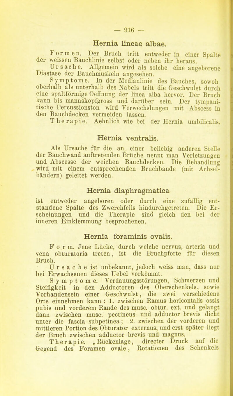 Hernia lineae albae. Formen. Der Brucli tritt entweder in einer Spalte der weissen Bauchlinie selbst oder neben ihr heraus. Ursache. Allgemein wird als solche eine angeborene Diastase der Bauchmuskeln angesehen. Symptome. In der Medianlinie des Bauches, sowoh oberhalb als unterhalb des Nabels tritt die Geschwulst durch eine spaltförmige OefFnung der linea alba hervor. Der Bruch kann bis mannskopfgross und darüber sein. Der tympani- tische Percussionston wird Verwechslungen mit Abscess in den Bauchdecken vermeiden lassen. Therapie. Aehnlich wie bei der Hernia umbilicalis. Hernia ventralis. Als Ursache für die an einer beliebig anderen Stelle der Bauchwand auftretenden Brüche nennt man Verletzungen und Abscesse der weichen Bauchdecken. Die Behandlung wird mit einem entsprechenden Bruchbande (mit Achsel- bändern) geleitet werden. Hernia öüaphragmatica ist entweder angeboren oder durch eine zufällig ent- standene Spalte des Zwerchfells hindurchgetreten. Die Er- scheinungen und die Therapie sind gleich den bei der inneren Einklemmung besprochenen. Hernia foraminis ovalis. Form. Jene Lücke, durch welche nervus, arteria und vena obturatoria treten, ist die Bruchpforte für diesen Bruch. Ursache ist unbekannt, jedoch weiss man, dass nur bei Erwachsenen dieses Uebel vorkömmt. Symptome. Verdauungsstörungen, Schmerzen und Steifigkeit in den Adductoren des Oberschenkels, sowie Vorhandensein einer Geschwulst, die zwei verschiedene Orte einnehmen kann : 1. zwischen Ramus horicontalis ossis pubis und vorderem Rande des musc. obtur. ext. und gelangt dann zwischen musc. pectineus und adductor brevis dicht unter die fascia subpetinea; 2. zwischen der vorderen und mittleren Portion des Obturator externus, und erst später liegt der Bruch zwischen adductor brevis und magnus. Therapie. „Rückenlage, directer Druck auf die Gegend des Foramen ovale, Rotationen des Schenkels
