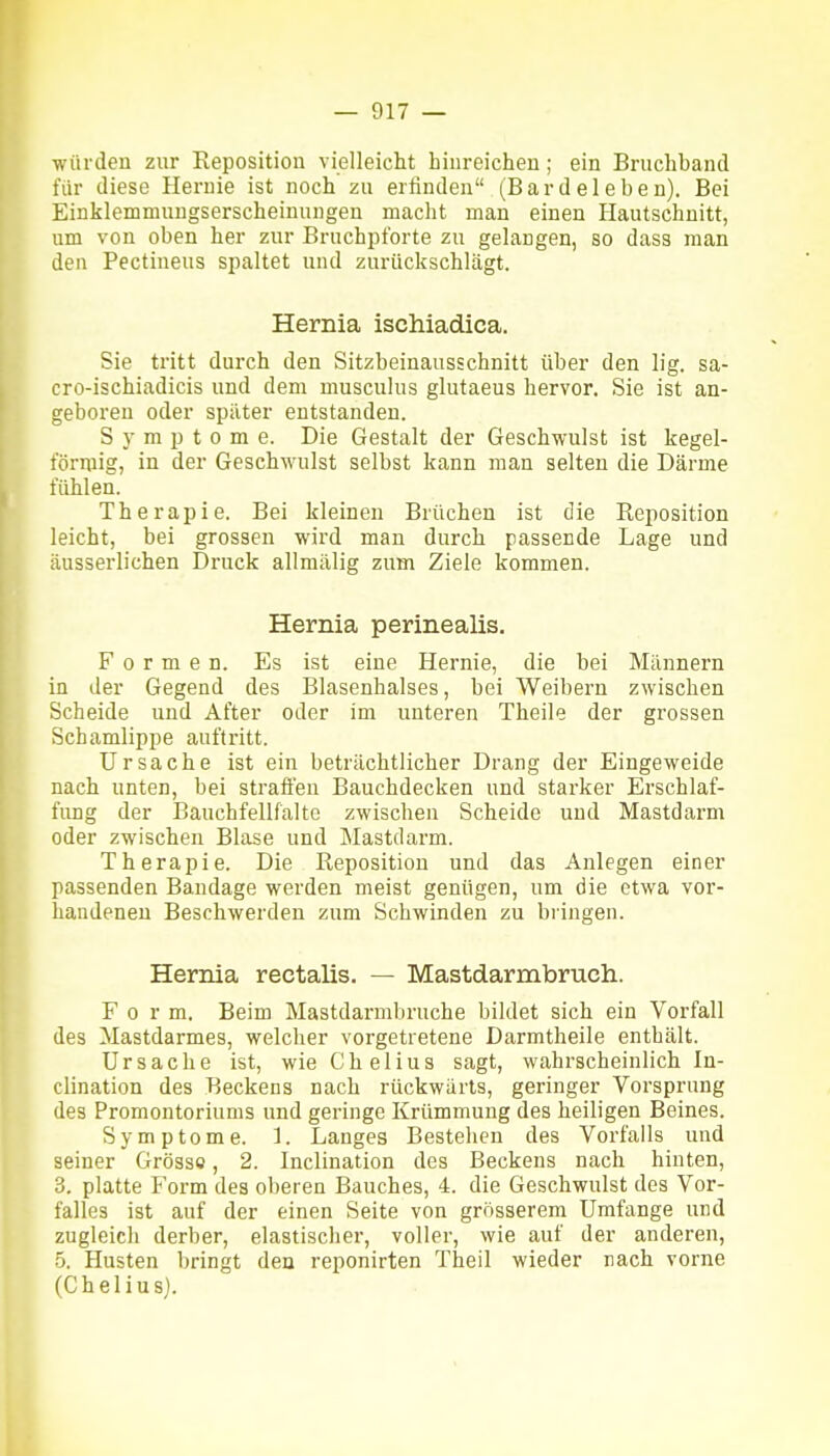 würden zur Keposition vielleiclit hinreichen; ein Bruchband für diese Hernie ist noch zu erfinden (Bardeleben). Bei Einklemmungserscheinungen macht man einen Hautschnitt, um von oben her zur Bruchpforte zu gelangen, so dass man den Pectineus spaltet und zurückschlägt. Hernia ischiadica. Sie tritt durch den Sitzbeinausschnitt über den lig. sa- cro-ischiadicis und dem musculus glutaeus hervor. Sie ist an- geboren oder später entstanden. Symptome. Die Gestalt der Geschwulst ist kegel- förmig, in der Geschwulst selbst kann man selten die Därme fühlen. Therapie. Bei kleinen Brüchen ist die Reposition leicht, bei grossen wird man durch passende Lage und äusserlichen Druck allmälig zum Ziele kommen. Hernia perinealis. Formen. Es ist eine Hernie, die bei Männern in der Gegend des Blasenhalses, bei Weibern zwischen Scheide und After oder im unteren Theile der grossen Schamlippe auftritt. Ursache ist ein beträchtlicher Drang der Eingeweide nach unten, bei straften Bauchdecken und starker Erschlaf- fung der Bauchfellfalte zwischen Scheide und Mastdarm oder zwischen Blase und Mastdarm. Therapie. Die Reposition und das Aulegen einer passenden Bandage werden meist genügen, um die etwa vor- handenen Beschwerden zum Schwinden zu bringen. Hernia rectalis. — Mastdarmbruch. Form. Beim Mastdarmbruche bildet sich ein Vorfall des Mastdarmes, welcher vorgetretene Darmtheile enthält. Ursache ist, wie C hei ins sagt, wahrscheinlich In- clination des Beckens nach rückwärts, geringer Vorsprung des Promontoriums und geringe Krümmung des heiligen Beines. Symptome. 1. Langes Bestehen des Vorfalls und seiner Grosso, 2. Inclination des Beckens nach hinten, 3. platte Form des oberen Bauches, 4. die Geschwulst dos Vor- falles ist auf der einen Seite von grösserem Umfange und zugleich derber, elastisclier, voller, wie auf der anderen, 5. Husten bringt den reponirten Theil wieder nach vorne (Chelius).