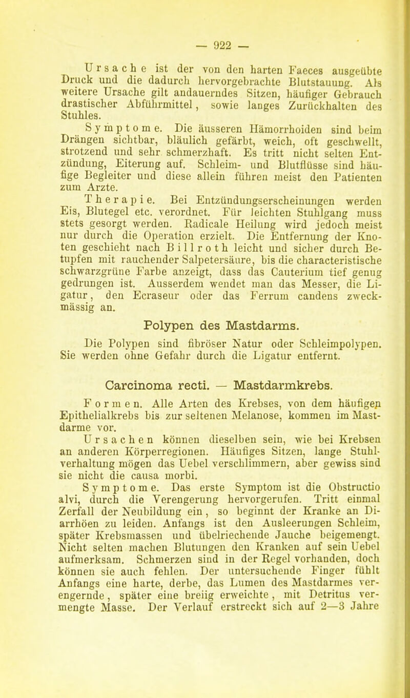 Ursache ist der von den harten Faeces ausgeübte Druck und die dadurch hervorgebrachte Blutstauung. Ais weitere Ursache gilt andauerndes Sitzen, häufiger Gebrauch drastischer Abführmittel, sowie langes Zurückhalten des Stuhles. Symptome. Die äusseren Hämorrhoiden sind beim Drängen sichtbar, bläulich gefärbt, weich, oft geschwellt, strotzend und sehr schmerzhaft. Es tritt nicht selten Ent- zündung, Eiterung auf. Schleim- und Blutflüsse sind häu- fige Begleiter und diese allein führen meist den Patienten zum Arzte. T h e r a iD i e. Bei Entzündungserscheinungen werden Eis, Blutegel etc. verordnet. Für leichten Stuhlgang muss stets gesorgt werden. Radicale Heilung wird jedoch meist nur durch die Operation erzielt. Die Entfernung der Elno- ten geschieht nach B i 11 r o t h leicht und sicher durch Be- tupfen mit rauchender Salpetersäure, bis die characteristische schwarzgrüne Farbe anzeigt, dass das Cauterium tief genug gedrungen ist. Ausserdem wendet man das Messer, die Li- gatur, den Ecraseur oder das Ferrum candens zweck- mässig an. Polypen des Mastdarms. Die Polypen sind fibröser Natur oder Schleimpolypen. Sie werden ohne Gefahr durch die Ligatur entfernt. Carcinoma recti. — Mastdarmkrebs. Formen. Alle Arten des Krebses, von dem häufigep Epithelialkrebs bis zur seltenen Melanose, kommen im Mast- darme vor. Ursachen können dieselben sein, wie bei Krebsen an anderen Körperregionen. Häufiges Sitzen, lange Stuhl- verhaltung mögen das Uebel verschlimmern, aber gewiss sind sie nicht die causa morbi. Symptome. Das erste Symptom ist die Obstructio aivi, durch die Verengerung hervorgerufen. Tritt einmal Zerfall der Neubildung ein, so beginnt der Kranke an Di- arrhöen zu leiden. Anfangs ist den Ausleerungen Schleim, später Krebsmassen und übelriechende Jauche beigemengt. Nicht selten machen Blutungen den Kranken auf sein Uebel aufmerksam. Schmerzen sind in der Regel vorhanden, doch können sie auch fehlen. Der untersuchende Finger fühlt Anfangs eine harte, derbe, das Lumen des Mastdarmes ver- engernde , später eine breiig erweichte, mit Detritus ver- mengte Masse. Der Verlauf erstreckt sich auf 2—3 Jahre