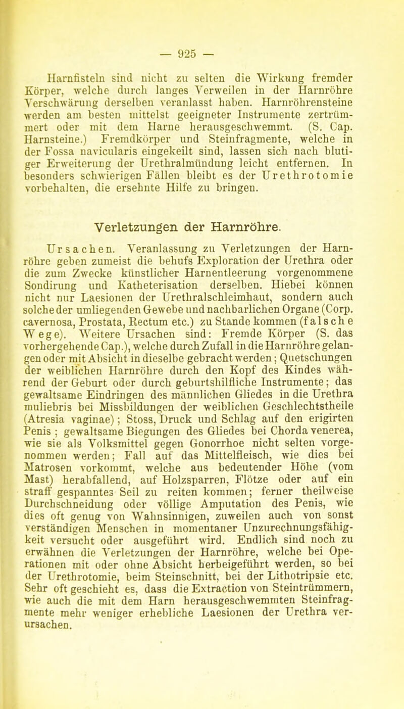 Harnfisteln sind niclit zu selten die Wirkung fremder Körper, welche durch langes Verweilen in der Harnröhre Verschwärung derselben veranlasst haben. Harnröhreusteine werden am besten mittelst geeigneter Instrumente zertrüm- mert oder mit dem Harne herausgeschwemmt. (S. Cap. Harnsteine.) Fremdkörper und Steinfragmente, welche in der Fossa navicularis eingekeilt sind, lassen sich nach bluti- ger Erweiterung der Urethralmündung leicht entfernen. In besonders schwierigen Fällen bleibt es der Urethrotomie vorbehalten, die ersehnte Hilfe zu bringen. Verletzungen der Harnröhre. Ursachen. Veranlassung zu Verletzungen der Harn- röhre geben zumeist die behufs Exploration der Urethra oder die zum Zwecke künstlicher Harnentleerung vorgenommene Sondirung und Katheterisation derselben. Hiebei können nicht nur Laesionen der Urethralschleimhaut, sondern auch solche der umliegenden Gewebe und nachbarlichen Organe (Corp. cavernosa, Prostata, Rectum etc.) zu Stande kommen (falsche Wege). Weitere Ursachen sind: Fremde Körper (S. das vorhergehende Cap.), welche durch Zufall in die Harnröhre gelan- gen oder mit Absicht in dieselbe gebracht werden; Quetschungen der weiblichen Harnröhre durch den Kopf des Kindes wäh- rend der Geburt oder durch geburtshilfliche Instrumente; das gewaltsame Eindringen des männlichen Gliedes in die Urethra muliebris bei Missbildungen der weiblichen Geschlechtstheile (Atresia vaginae); Stoss, Druck und Schlag auf den erigirten Penis ; gewaltsame Biegungen des Gliedes bei Chorda venerea, wie sie als Volksmittel gegen Gonorrhoe nicht selten vorge- nommen werden; Fall auf das Mittelfleisch, wie dies bei Matrosen vorkommt, welche aus bedeutender Höhe (vom Mast) herabfallend, auf Holzsparren, Flötze oder auf ein straff gespanntes Seil zu reiten kommen; ferner theilweise Durchschneidung oder völlige Amputation des Penis, wie dies oft genug von Wahnsinnigen, zuweilen auch von sonst verständigen Menschen in momentaner Unzurechnungsfähig- keit versucht oder ausgeführt wird. Endlich sind noch zu erwähnen die Verletzungen der Harnröhre, welche bei Ope- rationen mit oder ohne Absicht herbeigeführt werden, so bei der Urethrotomie, beim Steinschnitt, bei der Lithotripsie etc. Sehr oft geschieht es, dass die Extraction von Steintrümmern, wie auch die mit dem Harn herausgeschwemmten Steinfrag- mente mehr weniger erhebliche Laesionen der Urethra ver- ursachen.