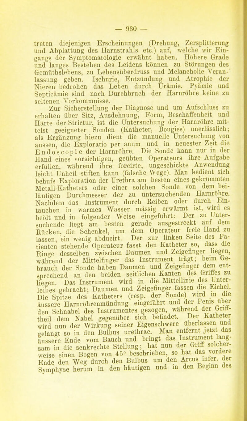 treten diejenigen Erscheinungen (Drehung, Zersplitterung und Abplattung des Harnstrahls etc.) auf, welche wir Ein- gangs der Symptomatologie erwähnt haben. Höhere Grade und langes Bestehen des Leidens können zu Störungen des Gemüthsleheus, zu Lebensüberdruss und Melancholie Veran-' lassung geben. Ischurie, Entzündung und Atrophie der Nieren bedrohen das Leben durch Urämie. Pyämie und Septicämie sind nach Durchbruch der Harnröhre keine zu seltenen Vorkommnisse. Zur Sicherstellung der Diagnose und um Aufschluss zu erhalten über Sitz, Ausdehnung, Form, Beschaffenheit und Härte der Strictur, ist die Untersuchung der Harnröhre mit- telst geeigneter Sonden (Katheter, Bougies) unerlässlich; als Ergänzung hiezu dient die manuelle Untersuchung von aussen, die Exploratio per auum und in neuester Zeit die Endoscopie der Harnröhre. Die Sonde kann nur in der Hand eines vorsichtigen, geübten Operateurs ihre Aufgabe erfüllen, während ihre forcirte, ungeschickte Anwendung leicht Unheil stiften kann (falsche Wege). Man bedient sich behufs Exploration der Urethra am besten eines gekrümmten Metall-Katheters oder einer solchen Sonde von dem bei- läufigen Durchmesser der zu untersuchenden Harnröhre. Nachdem das Instrument durch Reiben oder durch Ein- tauchen in warmes Wasser mässig erwärmt ist, wird es beölt und in folgender Weise eingeführt: Der zu Lnter- suchende liegt am besten gerade ausgestreckt auf dem Rücken, die Schenkel, um dem Operateur freie Hand zu lassen, ein wenig abducirt. Der zur linken Seite des Pa- tienten stehende Operateur fasst den Katheter so, dass die Ringe desselben zwischen Daumen und Zeigefinger hegen, während der Mittelfinger das Instrument trägt; beim Ge- brauch der Sonde haben Daumen und Zeigefinger dem ent- sprechend an den beiden seitlichen Kanten des Griäes zu liegen Das Instrument wird in die Mittellinie des hnieT- leibes gebracht; Daumen und Zeigefinger fassen die Eiche]. Die Spitze des Katheters (resp. der Sonde) wird m die äussere Harnröhrenmünduug eingeführt und der Penis über den Schnabel des Instrumentes gezogen, währeiid der Gritt- theil dem Nabel gegenüber sich befindet. Der Katheter wird nun der Wirkung seiner Eigenschwere überlassen und gelangt so in den Bulbus urethrae. Mau entfernt jetzt das äussere Ende vom Bauch und bringt das Instrunient lang- sam in die senkrechte Stellung; hat nun der Griff solcher- weise einen Bogen von 45° beschrieben, so hat das vordere Ende den Weg durch den Bulbus um den Arcus lufer. der Symphyse herum in den häutigen und in den Beginn des