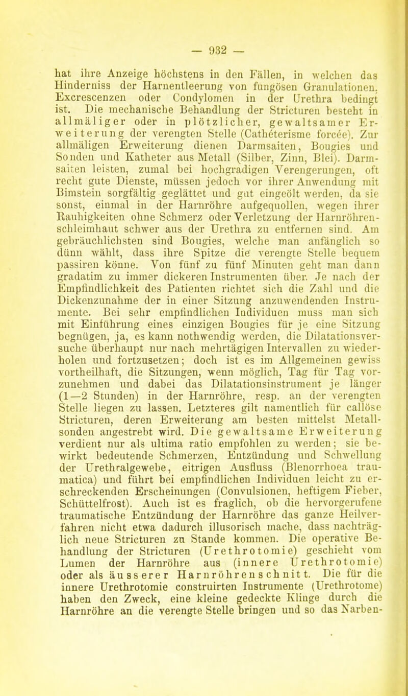 hat ihre Anzeige höchstens in den Fällen, in welchen das Hinderniss der Harnentleerung von fungösen Granulationen. Excrescenzen oder Condylomen in der LFrethra bedingt ist. Die mechanische Behandlung der Stricturen besteht in allmäliger oder in plötzlicher, gewaltsamer Er- weiterung der verengten Stelle (Cathöterisme forcee). Zur allmäligen Erweiterung dienen Darmsaiten, Bougies und Sonden und Katheter aus Metall (Silber, Zinn, Blei). Darm- saiten leisten, zumal bei hochgradigen Verengerungen, oft reclit gute Dienste, müssen jedoch vor ihrer Anwendung mit Bimstein sorgfältig geglättet und gut eingeölt werden, da sie sonst, einmal in der Harnröhre aufgequollen, wegen ihrer Rauhigkeiten ohne Schmerz oder Verletzung der Harnröhren- Schleimhaut schwer aus der Urethra zu entfernen sind. Am gebräuchlichsten sind Bougies, welche man anfänglich so dünn wählt, dass ihre Spitze die verengte Stelle bequem passireu könne. Von fünf zu fünf Minuten geht man dann gradatim zu immer dickeren Instrumenten über. Je nach der Empfindlichkeit des Patienten richtet sich die Zahl und die Dickenzunahme der in einer Sitzung anzuwendenden Instru- mente. Bei sehr empfindliclien Individuen muss man sich mit Einführung eines einzigen Bougies für je eine Sitzung begnügen, ja, es Icann nothwendig werden, die Dilatationsver- suche überhaupt nur nach mehrtägigen Intervallen zu wieder- holen und fortzusetzen; doch ist es im Allgemeinen gewiss vortheilhaft, die Sitzungen, wenn möglich, Tag für Tag vor- zunehmen und dabei das Dilatationsinstrument je länger (1—2 Stunden) in der Harnröhre, i-esp. an der verengten Stelle liegen zu lassen. Letzteres gilt namentlich für callöse Stricturen, deren Erweiterung am besten mittelst Metall- sondeu angestrebt wird. Die gewaltsame Erweiterung verdient nur als ultima ratio empfohlen zu werden; sie be- wirkt bedeutende Schmerzen, Entzündung und Schwellung der Urethralgewebe, eitrigen Ausfluss (Blenorrhoea trau- matica) und führt bei empfindlichen Individuen leicht zu er- schreckenden Erscheinungen (Convulsionen, heftigem Fieber, Schüttelfrost). Auch ist es fraglich, ob die hervorgerufene traumatische Entzündung der Harnröhre das ganze Heilver- fahren nicht etwa dadurch illusorisch mache, dass nachträg- lich neue Stricturen zn Stande kommen. Die operative Be- handlung der Stricturen (ürethrotomie) geschieht vom Lumen der Harnröhre aus (innere ürethrotomie) oder als äusserer Harn roh renschnitt. Die für die innere ürethrotomie construirten Instrumente (ürethrotome) haben den Zweck, eine kleine gedeckte Klinge durch die Harnröhre an die verengte Stelle bringen und so das Narben-