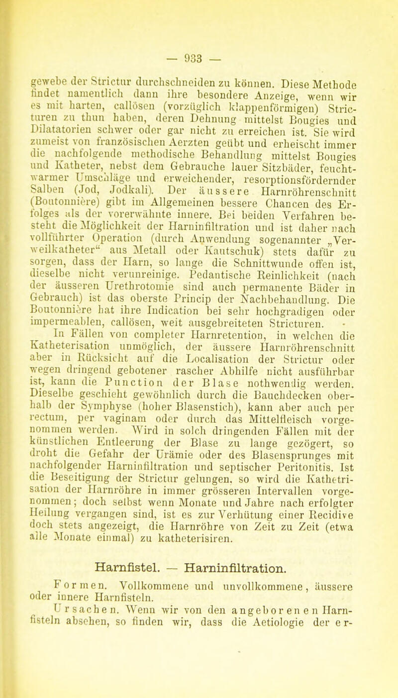 gewebe der Strictur durchschneiden zu können. Diese Methode findet namentlich dann ihre besondere Anzeige, wenn wir es mit harten, callösen (vorzüglich klapiienförmigeu) Stric- turen zu thun haben, deren Dehnung mittelst Bougies und Dilatatorien schwer oder gar nicht zu erreichen ist. Sie wird zumeist von französisclien Aerzten geübt und erheischt immer die nachfolgende methodische Behandlung mittelst Bougies und Katheter, nebst dem Gebrauche lauer Sitzbäder, feucht- warmer Umschläge und erweichender, resorptionsfördernder Salben (Jod, Jodkali). Der äussere Harnröhrenschnilt (Bontonnicre) gibt im Allgemeinen bessere Chancen des Er- folges iils der vorerwähnte innere. Bei beiden Verfahren be- steht die Möglichkeit der Harninfiltration und ist daher nach voUführter Operation (durch Anwendung sogenannter „Ver- weilkatheter aus Metall oder Kautschuk) stets dafür zu sorgen, dass der Harn, so lange die Schnittwunde offen ist, dieselbe nicht verunreinige. Pedantische Reinlichkeit (nach der äusseren Urethrotomie sind auch permanente Bäder in Gebrauch) ist das oberste Princip der Nachbehandlung. Die Boutonniere hat ihre Indication bei sehr hochgradigen oder impermeablen, callösen, weit ausgebreiteten Stricturen. In Fällen von completer Harnretention, in welchen die Katheterisation unmöglich, der äussere Harnröhrenschnitt aber in Rücksicht auf die Localisation der Strictur oder wegen dringend gebotener rascher Abhilfe nicht ausführbar ist, kann die Function der Blase nothwenilig werden. Dieselbe geschieht gewöhnlich durch die Bauchdecken ober- halb der Symphyse (hoher Blasenstich), kann aber auch per rectum, per vaginam oder durch das Mittelfleisch vorge- nommen werden. Wird in solch dringenden Fällen mit der künstlichen Entleerung der Blase zu lange gezögert, so droht die Gefahr der Urämie oder des Blasensprunges mit nachfolgender Harninfiltration und septischer Peritonitis. Ist die Beseitigung der Strictur gelungen, so wird die Kathetri- sation der Harnröhre in immer grösseren Intervallen vorge- nommen ; doch selbst wenn Monate und Jahre nach erfolgter Heilung vergangen sind, ist es zur Verhütung einer Recidive doch stets angezeigt, die Harnröhre von Zeit zu Zeit (etwa alle Monate einmal) zu katheterisiren. Harnfistel. — Harninfiltration. Formen. Vollkommene und unvollkommene, äussere oder innere Harnfisteln. L r s a c h e n. Wenn wir von den angeborenen Harn- fisteln abschen, so finden wir, dass die Aetiologie der e r-