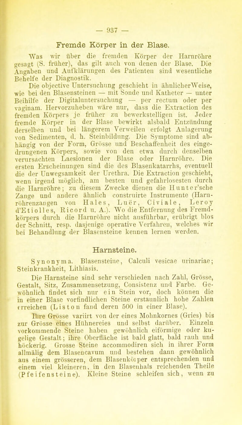 Fremde Körper in der Blase. Was wir über die fremden Körper der Harnrölire gesagt (S. früher), das gilt auch von denen der Blase. Die Angaben und Aufklärungen des Patienten sind wesentliche Behelfe der Diagnostik. Die objective Untersuchung geschieht in ähnlicherWeise, wie bei den Blasensteinen — mit Sonde und Katheter — unter Beihilfe der Digitaluntersuchung — per rectum oder per vaginam. Hervorzuheben wäre nur, dass die Extraction des fremden Körpers je früher zu bewerkstelligen ist. Jeder fremde Körper in der Blase bewirkt alsbald Entzündung derselben und bei längerem Verweilen erfolgt Anlagerung von Sedimenten, d. h. Steinbildung. Die S_ymptome sind ab- hängig von der Form, Grösse und Beschaffenheit des einge- drungenen Körpers, sowie von den etwa durch denselben verursachten Laesionen der Blase oder Harnröhre. Die ersten Erscheinungen sind die des Blasenlcatarrhs, eventuell die der Unwegsamkeit der Urethra. Die Extraction geschieht, wenn irgend möglich, am besten und gefahrlosesten durch die Harnröhre; zu diesem Zwecke dienen die Ilunter'sche Zange und andere ähnlich construirte Instrumente (Haru- röhrenzaugen von Haies, Luer, Civiale, Leroy d'Etiolles, Ricord U.A.). Wo die Entfernung des Fremd- köi-pers durch die Harnröhre nicht ausführbar, erübrigt blos der Schnitt, resp. dasjenige operative Verfahren, welches wir bei Behandlung der Blasensteine kennen lernen werden. Harnsteine. Synonyma. Blasensteiuc, CalcuH vesicae urinariae; Steinkrankheit, Lithiasis. Die Harnsteine sind sehr verschieden nach Zahl, Grösse, Gestalt, Sitz, Zusammensetzung, Cousistenz und Farbe. Ge- wöhnlich findet sich nur ein Stein vor, doch können die in einer Blase vorfindlichen Steine erstaunlich hohe Zahlen erreichen (Listen fand deren 500 in einer Blase). Ihre Grösse variirt von der eines Mohnkornes (Gries) bis zur Grösse eines Hühnereies und selbst darüber. Einzeln vorkommende Steine haben gewöhnlich eiförmige oder ku- gelige Gestalt; ihre Oberfläche ist bald glatt, bald rauh und höckerig. Grosse Steine accommodiren sich in ihrer Form allmälig dem Blaseucavum und bestehen dann gewöhnlich aus einem grösseren, dem Blasenköiper entsprechenden und einem viel kleineren, in den Blasenhals reichenden Theile (Pfeifensteine). Kleine Steine schleifen sich, wenn zu