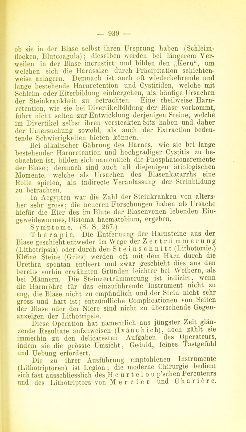 ob sie in der Blase selbst ibrea Ursprung baben (Schleim- tiocken, Blutcoagula); dieselben werden bei längerem Ver- weilen in der Blase incrustirt und bilden den „Kern, um welchen sieb die Ilarnsalze durch Präcipitation schichten- weise anlagern. Demnach ist auch oft wiederkehrende und lange bestehende Harnretention und Cystitiden, welche mit Schleim oder Eiterbildung einbergehen, als häufige Ursachen der Steinkrankheit zu betrachten. Eine theilweise Harn- retention, wie sie bei Divertikelbildung der Blase vorkommt, führt nicht selten zur Entwicklung derjenigen Steine, welche im Divertikel selbst ihren versteckten Sitz haben und daher der Untersuchung sowohl, als auch der Extraction bedeu- tende Schwierigkeiten bieten können. Bei alkalischer Gähruug des Harnes, wie sie bei lange bestehender Harnretention und hochgradiger Cystitis zu be- obachten ist, bilden sich namentlich die Phosphatconcremente der Blase; demnach sind auch all diejenigen ätiologischen Momente, welche als Ursachen des Blasenkatarrhs eine Rolle spielen, als indirecte Veranlassung der Steinbildung zu betrachten. In Aegypten war die Zahl der Steinkranken von alters- her sehr gross; die neuereu Forschungen haben als Ursache hiefür die Eier des im Blute der Blasenvenen lebenden Ein- geweidewurmes, Distoma haematobium, ergeben. Symptome. (S. S. 267.) Therapie. Die Entfernung der Harnsteine aus der Blase geschieht entweder im Wege der Zertrümmerung (Lithotripsia) oder durch den S t e i n s c h n i 11 (Lithotomie.) Kleine Steine (Gries) werden oft mit dem Harn durch die Urethra spontan entleert und zwar geschieht dies aus den bereits vorhin erwähnten Gründen leichter bei Weibern, als bei Männern. Die Steinzertrümmerung ist indicirt, wenn die Harnröhre für das einzuführende Instrument nicht zu eng, die Blase nicht zu empfindlich und der Stein nicht sehr gross und hart ist; entzündliche Complicationen von Seiten der Blase oder der Niere sind nicht zu übersehende Gegen- anzeigen der Lithotripsie. Diese Operation hat namentlich aus jüngster Zeit glän- zende Resultate aufzuweisen (Ivänchich), doch zählt ,sie immerbin zu den delicatesten Aufgaben des Operateurs, indem sie die grösste Umsicht, Geduld, feines Tastgefühl und Uebung erfordert. Die zu ihrer Ausführung empfohlenen Instrumente (Lithotriptoren) ist Legion ; die moderne Chirurgie bedient sich fast ausschliesslich des H e u r t e 1 o u p'schen Percuteura und des Lithotriptors von M e r c i e r und C h a r i e r e.