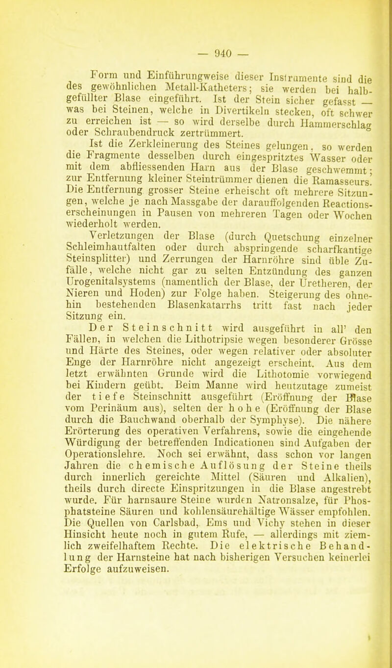 Form und Einführungweise dieser Instrumente sind die des gewöhnlichen Metall-Katheters; sie werden bei halb- gefüllter Blase eingeführt. Ist der Stein sicher gefasst — was bei Steinen, welche in Divertikeln stecken, oft schwer zu erreichen ist — so wird derselbe durch Hamraerschlag oder Schraubendruck zertrümmert. Ist die Zerkleinerung des Steines gelungen, so werden die Fragmente desselben durch eingespritztes Wasser oder mit dem abfliessenden Harn aus der Blase geschwemmt • zur Entfernung kleiner Steintrümmer dienen die Ramasseurs! Die Entfernung grosser Steine erheischt oft mehrere Sitzun- gen, welche je nach Massgabe der darauffolgenden Reactions- erscheinungen in Pausen von mehreren Tagen oder Wochen wiederholt werden. Verletzungen der Blase (durch Quetschung einzelner Schleimhautfalten oder durch abspringende scharfkantige Steinsplitter) und Zerrungen der Harnröhre sind üble Zu- fälle, welche nicht gar zu selten Entzündung des ganzen Urogenital Systems (namentlich der Blase, der Uretheren. der Nieren und Hoden) zur Folge haben. Steigerung des ohne- hin bestehenden Blasenkatarrhs tritt fast nach jeder Sitzung ein. Der Steinschnitt wird ausgeführt in all' den Fällen, in welchen die Lithotripsie wegen besonderer Grösse und Härte des Steines, oder wegen relativer oder absoluter Enge der Harnröhre nicht angezeigt erscheint. Aus dem letzt erwähnten Grunde wird die Lithotomie vorwiegend bei Kindern geübt. Beim Manne wird heutzutage zumeist der tiefe Steinschnitt ausgeführt (Eröffnung der Blase vom Perinäum aus), selten der hohe (Eröffnung der Blase durch die Bauchwand oberhalb der Symphyse). Die nähere Erörterung des operativen Verfahrens, sowie die eingehende Würdigung der betreffenden Indicationen sind Aufgaben der Operationslehre. Noch sei erwähnt, dass schon vor langen Jahren die chemische Auflösung der Steine theils durch innerlich gereichte Mittel (Säuren und Alkalien), theils durch directe Einspritzungen in die Blase angestrebt wurde. Für harnsaure Steine wurden Natronsalze, für Phos- phatsteine Säuren und kohlensäurehältige Wässer empfohlen. Die Quellen von Carlsbad, Ems und Vichy stehen in dieser Hinsicht heute noch in gutem Rufe, — allerdings mit ziem- lich zweifelhaftem Rechte. Die elektrische Behand- lung der Harnsteine hat nach bisherigen Versuchen keinerlei Erfolge aufzuweisen. I