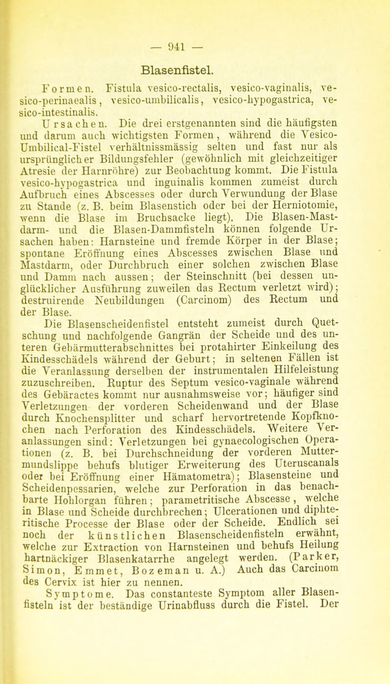 Blasenfistel. Formen. Fistula vesico-rectalis, vesico-vaginalis, ve- sico-periDaealis, vesico-umbilicalis, vesico-bypogastrica, ve- sico-intestinalis. Ursachen. Die drei erstgenannten sind die häufigsten und darum auch wichtigsten Formen, während die Vesico- Umbilical-Fistel verhältnissmässig selten und fast nur als ursprünglicher Bilduugsfehler (gewöhnlich mit gleichzeitiger Atresie der Harnröhre) zur Beobachtung kommt. Die Fistula vesico-hypogastrica und inguinalis kommen zumeist durch Aufbruch eines Abscesses oder durch Verwundung der Blase zu Stande (z. B. beim Blasenstich oder bei der Herniotomie, wenn die Blase im Bruchsacke liegt). Die Blasen-Mast- darm- und die Blasen-Dammfisteln können folgende Ur- sachen haben: Harnsteine und fremde Körper in der Blase; spontane Eröfiuung eines Abscesses zwischen Blase und Mastdarm, oder Durchbruch einer solchen zwischen Blase und Damm nach aussen; der Steinschnitt (bei dessen un- glücklicher Ausführung zuweilen das Rectum verletzt wird); destruirende Neubildungen (Carcinom) des Rectum und der Blase. Die Blasenscheidenfistel entsteht zumeist durch Quet- schung und nachfolgende Gangrän der Scheide und des un- teren Gebärmutterabschnittes bei protahirter Einkeilung des Kindesschädels während der Geburt; in seltenen Fällen ist die Veranlassung derselben der instrumentalen Hilfeleistung zuzuschreiben. Ruptur des Septum vesico-vaginale während des Gebäractes kommt nur ausnahmsweise vor; häufiger sind Verletzungen der vorderen Scheidenwand und der Blase durch Knochensplitter und scharf hervortretende Kopfkno- chen nach Perforation des Kindesschädels. Weitere Ver- anlassungen sind: Verletzungen bei gynaecologischen Opera- tionen (z. B. bei Durchschneidung der vorderen Mutter- mundslippe behufs blutiger Erweiterung des Uteruscanals oder bei Eröffnung einer Hämatometra); Blasensteine und Scheidenpcssarien, welche zur Perforation in das benach- barte Hohlorgan führen; parametritische Abscesse, welche in Blase und Scheide durchbrechen; Ulcerationen und diphte- ritische Processe der Blase oder der Scheide. Endlich sei noch der künstlichen Blasenscheidenfisteln erwähnt, welche zur Extraction von Harnsteinen und behufs Heilung hartnäckiger Blasenkatarrhe angelegt werden. (Parker, Simon, Emmet, Bozemanu. A.) Auch das Carcinom des Cervix ist hier zu nennen. Symptome. Das constanteste Symptom aller Blasen- fisteln ist der beständige Urinabfluss durch die Fistel. Der