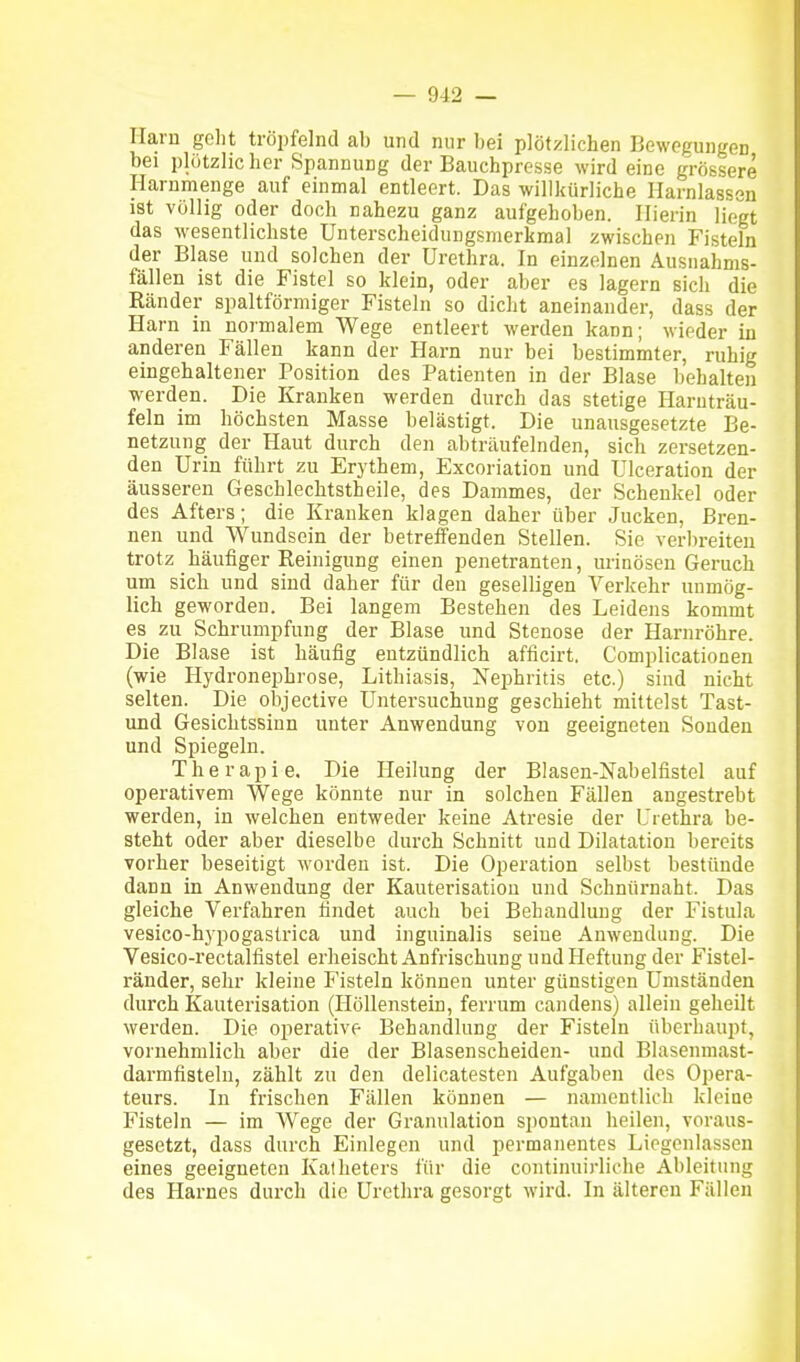 Harn golit tröpfelnd ab und nur bei plötzlichen Bewegungen bei plötzlicher Spannung der Bauchpresse wird eine grössere Harnmenge auf einmal entleert. Das willkürliche Harnlassen ist völlig oder doch nahezu ganz aufgehoben. Hierin liegt das wesentlichste Unterscheidungsmerkmal zwischen Fisteln der Blase und solchen der Urethra. In einzelnen Ausiiahms- fällen ist die Fistel so klein, oder aber es lagern sich die Ränder spaltförmiger Fisteln so dicht aneinander, dass der Harn in normalem Wege entleert werden kann; wieder in anderen Fällen kann der Harn nur bei bestimmter, ruhig eingehaltener Position des Patienten in der Blase behalten werden. Die Kranken werden durch das stetige Haruträu- feln im höchsten Masse belästigt. Die unausgesetzte Be- netzung der Haut durch den abträufelnden, sich zersetzen- den Urin führt zu Erythem, Excoriation und Ulceration der äusseren Geschlechtstheile, des Dammes, der Schenkel oder des Afters; die Kranken klagen daher über Jucken, Bren- nen und Wundsein der betreffenden Stellen. Sie verbreiten trotz häufiger Reinigung einen penetranten, urinösen Geruch um sich und sind daher für den geselligen Verkehr unmög- lich geworden. Bei langem Bestehen des Leidens kommt es zu Schrumpfung der Blase und Stenose der Harnröhre. Die Blase ist häufig entzündlich afficirt. Complicationen (wie Hydronephrose, Lithiasis, Nephritis etc.) sind nicht selten. Die objective Untersuchung geschieht mittelst Tast- und Gesichtssinn unter Anwendung von geeigneten Sonden und Spiegeln. Therapie, Die Heilung der Blasen-Nabelfistel auf operativem Wege könnte nur in solchen Fällen angestrebt werden, in welchen entweder keine Atresie der Urethra be- steht oder aber dieselbe durch Schnitt und Dilatation bereits vorher beseitigt worden ist. Die Operation selbst bestünde dann in Anwendung der Kauterisation und Schnürnaht. Das gleiche Verfahren findet auch bei Behandlung der Fistula vesico-hypogastrica und inguinalis seine Anwendung. Die Vesico-rectalfistel erheischt Anfrischung und Heftung der Fistel- ränder, sehr kleine Fisteln können unter günstigen Umständen durch Kauterisation (Höllenstein, ferrum candens) allein geheilt werden. Die operative Behandlung der Fisteln überhaupt, vornehmlich aber die der Blasenscheiden- und Blasenmast- darmfisteln, zählt zu den delicatesten Aufgaben des Opera- teurs. In frischen Fällen können — namentlich kleine Fisteln — im Wege der Granulation spontan heilen, voraus- gesetzt, dass durch Einlegen und permanentes Liegenlassen eines geeigneten Katheters für die coiitinuirliche Ableitung des Harnes durch die Urethra gesorgt wird. In älteren Fällen