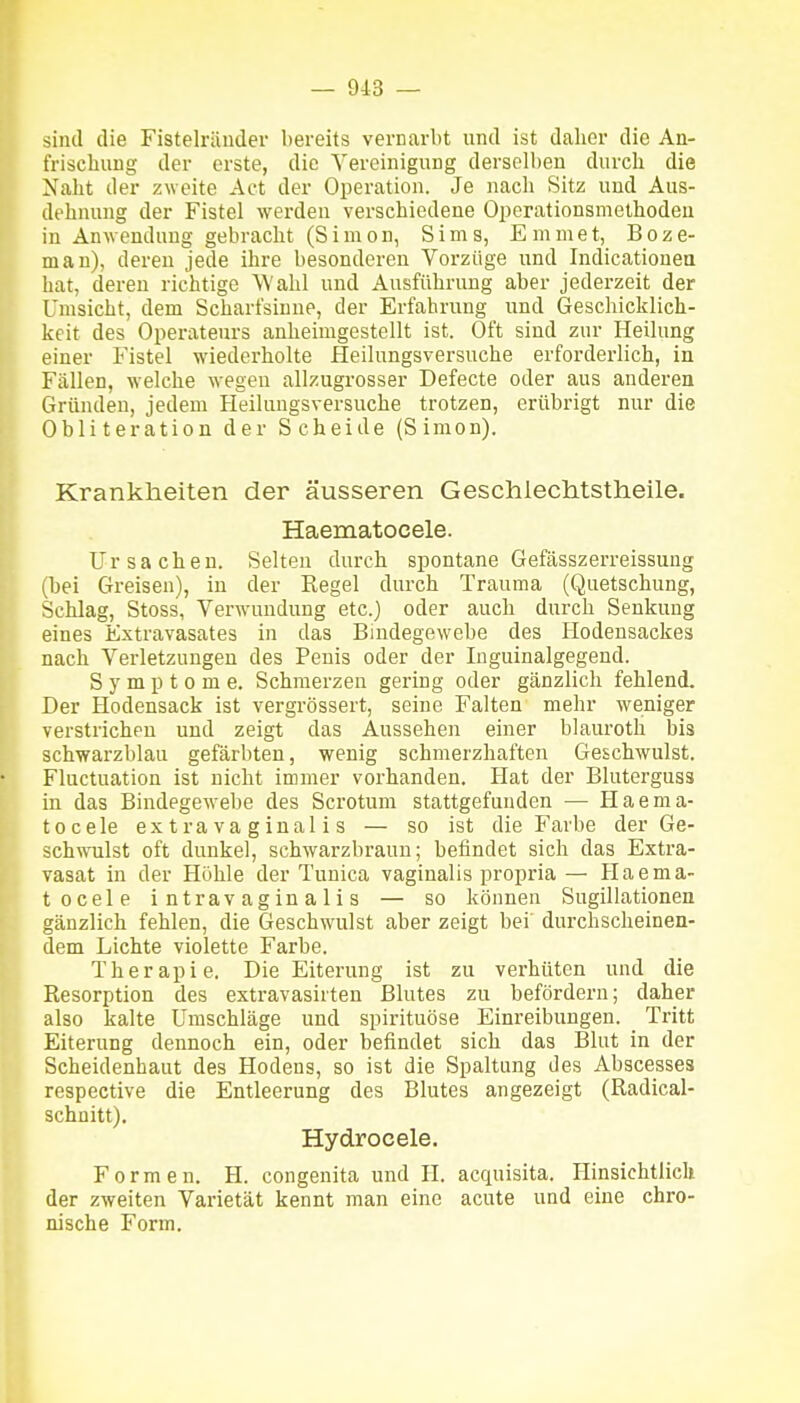 sind die Fistelräiider bereits vernarbt und ist dalier die An- frischung der erste, die Vereinigung dersell)en diircli die Xabt der zweite Act der Operation. Je nach Sitz und Aus- dehnung der Fistel werden verschiedene Operationsmethodeu in Anwendung gebracht (Simon, Sims, Emmet, Boze- man), deren jede ihre besonderen Vorzüge und Indicatiouea hat, deren richtige Wahl und Ausführung aber jederzeit der Umsicht, dem Scharfsinne, der Erfahrung und Geschicklich- keit des Operateurs anheimgestellt ist. Oft sind zur Heilung einer Fistel wiederholte Heilungsversuche erforderlich, in Fällen, welche wegen allzugrosser Defecte oder aus anderen Gründen, jedem Heilungsversuche trotzen, erübrigt nur die Obliteration der Scheide (Simon). Krankheiten der äusseren GeschlecMstlieile. Haematocele. Ursachen. Selten durch spontane Gefässzerreissung (bei Greisen), in der Eegel durch Trauma (Quetschung, Schlag, Stoss, Verwundung etc.) oder auch durch Senkung eines Extravasates in das Bindegewebe des Hodensackes nach Verletzungen des Penis oder der Inguinalgegend. Symptome. Schmerzen gering oder gänzlich fehlend. Der Hodensack ist vergrössert, seine Falten mehr weniger verstrichen und zeigt das Aussehen einer blauroth bis schwarzblau gefärbten, wenig schmerzhaften Geschwulst. Fluctuation ist nicht immer vorhanden. Hat der Bluterguss in das Bindegewebe des Scrotum stattgefunden — Haema- tocele e X t r a V a g i n a 1 i s — so ist die Farbe der Ge- sch^vTilst oft dunkel, schwarzbraun; befindet sich das Extra- vasat in der Höhle der Tunica vaginalis propria — Haema- tocele i n trav a g in a 1 i s — so können Sugillationen gänzlich fehlen, die Geschwulst aber zeigt bei' durchscheinen- dem Lichte violette Farbe. Therapie. Die Eiterung ist zu verhüten und die Resorption des extravasirten Blutes zu befördern; daher also kalte Umschläge und spirituöse Einreibungen. Tritt Eiterung dennoch ein, oder befindet sich das Blut in der Scheidenhaut des Hodens, so ist die Spaltung des Abscesses respective die Entleerung des Blutes angezeigt (Radical- schnitt). Hydrocele. Formen. H. congenita und H. acquisita. Hinsichtlich der zweiten Varietät kennt man eine acute und eine chro- nische Form.