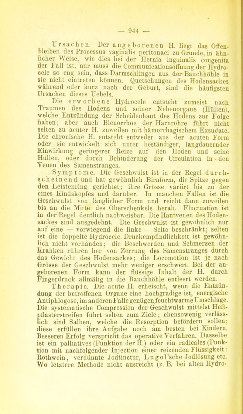 Ursachen. Der angeborenen H. lipgt das Offen- bleiben des Processus vaginalis peritonaei zu Grunde, in älin- licher Weise, wie dies bei der Hernia inguiualis congenita der Fall ist, nur muss die Communicationsöffnung der Ilydro- cele so eng sein, dass Darmschlingeu aus der Bauchhöhle in sie nicht eintreten können. Quetschungen des Hodensackes während oder kurz nach der Geburt, sind die häufigsten Ursachen dieses Uebels. Die erworbene Hydrocele entsteht zumeist nach Traumen des Hodens und seiner Nebenorgane (Hüllen), welche Entzündung der Scheidenhaut des Hodens zur Folge haben; aber auch Blenorrhoe der Harnröhre führt nicht selten zu acuter H. zuweilen mit hämorrhagischem Exsudate. Die chronische H. entsteht entweder aus der acuten Form oder sie entwickelt sich unter beständiger, langdauernder Einwirkung geringerer Reize auf den Hoden und seine Hüllen, oder durch Behinderung der Circulation in • den Venen des Samenstranges. Symptome. Die Geschwulst ist in der Regel durch- scheinend und hat gewöhnlich Birnform, die Spitze gegen den Leistenring gerichtet; ihre Grösse variirt bis zu der eines Kindskopfes und darüber. In manchen Fällen ist die Geschwulst von länglicher Form und reicht dann zuweilen bis an die Mitte des Oberschenkels herab. Fluctuation ist in der Regel deutlich nachweisbar. Die Hautvenen des Hodeu- sackes sind ausgedehnt. Die Geschwulst ist gewöhnlich nur auf eine — vorwiegend die linke — Seite beschränkt; selten ist die doppelte Hydrocele. Druckempfindlichkeit ist gewöhn- lich nicht vorhanden; die Beschwerden und Schmerzen der Kranken rühren her von Zerrung des Samenstranges durch das Gewicht des Hodeusackes; die Locomotion ist je nach Grösse der Geschwulst mehr weniger erschwert. Bei der an- geborenen Form kann der flüssige Inhalt der H, durch Fingerdruck allmälig in die Bauchhöhle entleert werden. Therapie. Die acute H. erheischt, wenn die Entzün- dung der betroffenen Organe eine hochgradige ist, energische Antiphlogose, im anderenFallegenügenieuchtwarnie Umschläge. Die systematische Compression der Geschwulst mittelst Heft- pflasterstreifen führt selten zum Ziele; ebensowenig verläss- lich sind Salben, welche die Resorption befördern sollen; diese erfüllen ihre Aufgabe noch am besten bei Kindern. Besseren Erfolg verspricht das operative Verfahren. Dasselbe ist ein palliatives (Punktion der H.) oder ein radicales (Funk- tion mit nachfolgender Injection einer reizenden Flüssigkeit: Rothwein, verdünnte Jodtinctur, Lugol'sche Jodlösung etc. Wo letztere Methode nicht ausreicht (z. B. bei alten Hydro-