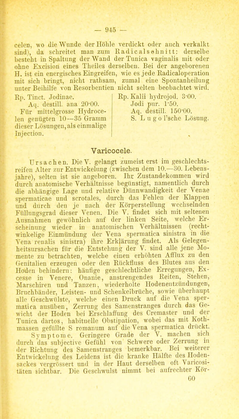celen, wo die Wunde der Höhle verdickt oder auch verkalkt sind), da schreitet man zum Radicalsehnitt: derselbe besteht in Spaltung der Wand der Tunica vaginalis mit oder ohne Excisiou eines Theiles derselben. Bei der angeborenen H. ist ein energisches Eingreifen, wie es jede Radicaloperation mit sich hringt, nicht rathsam, zumal eine Spontanheilung unter Beihilfe von Resorbentien nicht selten beobachtet wird. Rp. Tinct. Jodinae. Rp. Kalii hydrojod. 3-00. Aq. destill, ana 20-00. Jodi pur. TSO. Für mittelgrosse Hydroce- Aq. destill. ISO'OO. len genügten 10—35 Gramm S. L u g o l'sche Lösung, dieser Lösungen, als einmalige Injection. Varicocele. Ursachen. DieV. gelangt zumeisterst im geschlechts- reifen Alter zur Entwickelung (zwischen dem 10.—30. Lebens- jahre), selten ist sie augeboren. Ihr Zustandekommen wird durch anatomische Verhältnisse begünstigt, namentlich durch die abhängige Lage und relative Dünnwandigkeit der Venae spermaticae und scrotales, durch das Fehlen der Klappen und durch den je nach der Körperstellung wechselnden Füllungsgrad dieser Venen. Die V. findet sich mit seltenen Ausnahmen gewöhnlich auf der linken Seite, welche Er- scheinung wieder in anatomischen Verhältnissen (recht- winkelige Einmündung der Vena spermatica sinistra in die Vena renalis sinistra) ihre Erklärung findet. Als Gelegen- heitsursachen für die Entstehung der V. sind alle jene Mo- mente zu betrachten, welche einen erhöhten Afflux zu den Genitalien erzeugen oder den Rückfluss des Blutes aus den Hoden behindern: häufige geschlechtliche Erregungen, Ex- cesse in Venere, Onanie, anstrengendes Reiten, Stehen, Marschiren und Tanzen, wiederholte Hodenentzündungen, Bruchbänder, Leisten- und Schenkelbrüche, sowie überhaupt alle Geschwülste, welche einen Druck auf die Vena sper- matica ausüben, Zerrung des Samenstranges durch das Ge- wicht der Hoden bei Erschlaffung des Cremaster und der Tunica dartos, habituelle Obstipation, wobei das mit Koth- massen gefüllte S romanum auf die Vena spermatica drückt. Symptome. Geringere Grade der V. machen sich durch das subjective Gefühl von Schwere oder Zerrung in der Richtung des Samenstranges bemerkbar. Bei weiterer Entwickelung des Leidens ist die kranke Hälfte des Hoden- sackes vergrössert und in der Haut derselben oft Varicosi- täten sichtbar. Die Geschwulst nimmt bei aufrechter Kör- GO 1
