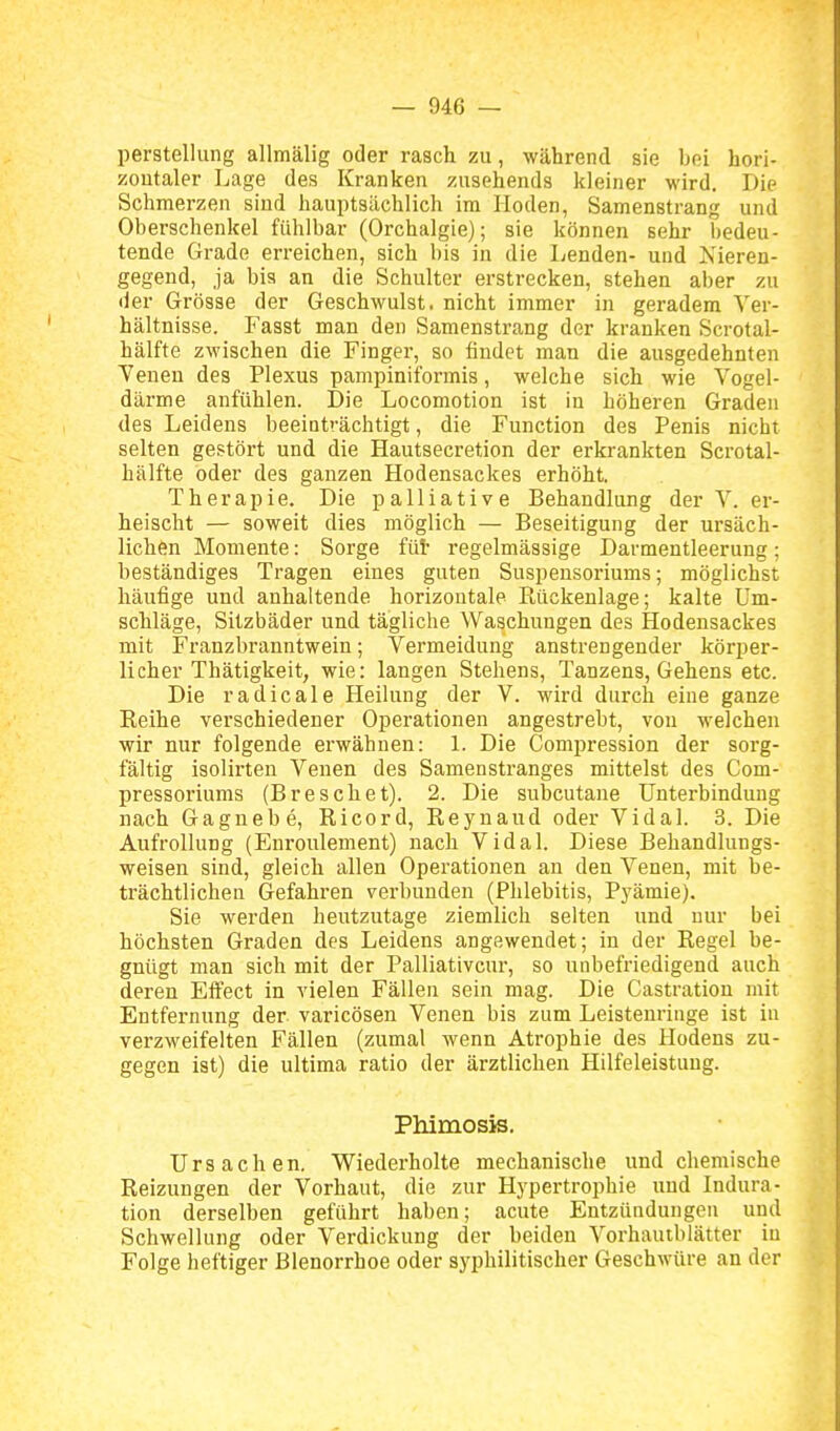perStellung allmälig oder rasch zu, während sie bei hori- zontaler Lage des Kranken zusehends kleiner wird. Die Schmerzen sind hauptsächlich im Hoden, Samenstrang und Oberschenkel fühlbar (Orchalgie); sie können sehr bedeu- tende Grade erreichen, sich bis in die Lenden- und Isieren- gegend, ja bis an die Schulter erstrecken, stehen aber zu der Grösse der Geschwulst, nicht immer in geradem Ver- hältnisse. Fasst man den Samenstrang der kranken Scrotal- hälfte zwischen die Finger, so findet man die ausgedehnten Venen des Plexus pampiniformis, welche sich wie Vogel- därme anfühlen. Die Locomotion ist in höheren Graden des Leidens beeinträchtigt, die Function des Penis nicht selten gestört und die Hautsecretion der erkrankten Scrotal- hälfte oder des ganzen Hodensackes erhöht. Therapie. Die palliative Behandlung der V. er- heischt — soweit dies möglich — Beseitigung der ursäch- lichen Momente: Sorge füt regelmässige Darmentleerung; beständiges Tragen eines guten Suspensoriums; möglichst häufige und anhaltende horizontale Rückenlage; kalte Um- schläge, Sitzbäder und tägliche Waschungen des Hodensackes mit Franzbranntwein; Vermeidung anstrengender körper- licher Thätigkeit, wie: langen Stehens, Tanzens, Gehens etc. Die radicale Heilung der V. wird durch eine ganze Reihe verschiedener Operationen angestrebt, von welchen wir nur folgende erwähnen: 1. Die Compression der soi'g- fältig isolirten Venen des Samenstranges mittelst des Com- pressoriums (Breschet). 2. Die subcutane Unterbindung nach Gagnebe, Ricord, Reynaud oder Vi dal. 3. Die Aufrollung (Enroulement) nach Vidal. Diese Behandlungs- weisen sind, gleich allen Operationen an den Venen, mit be- trächtlichen Gefahren verbunden (Phlebitis, Pyämie). Sie werden heutzutage ziemlich selten und nur bei höchsten Graden des Leidens angewendet; in der Regel be- gnügt man sich mit der Palliativcur, so unbefriedigend auch deren Effect in vielen Fällen sein mag. Die Castration mit Entfernung der varicösen Venen bis zum Leistenringe ist in verzweifelten Fällen (zumal wenn Atrophie des Hodens zu- gegen ist) die ultima ratio der ärztlichen Hilfeleistung. Phimosis. Ursachen. Wiederholte mechanische und chemische Reizungen der Vorhaut, die zur Hypertrophie und Indura- tion derselben geführt haben; acute Entzündungen und Schwellung oder Verdickung der beiden Vorhautblätter iu Folge heftiger Blenorrhoe oder syphilitischer Geschwüre an der