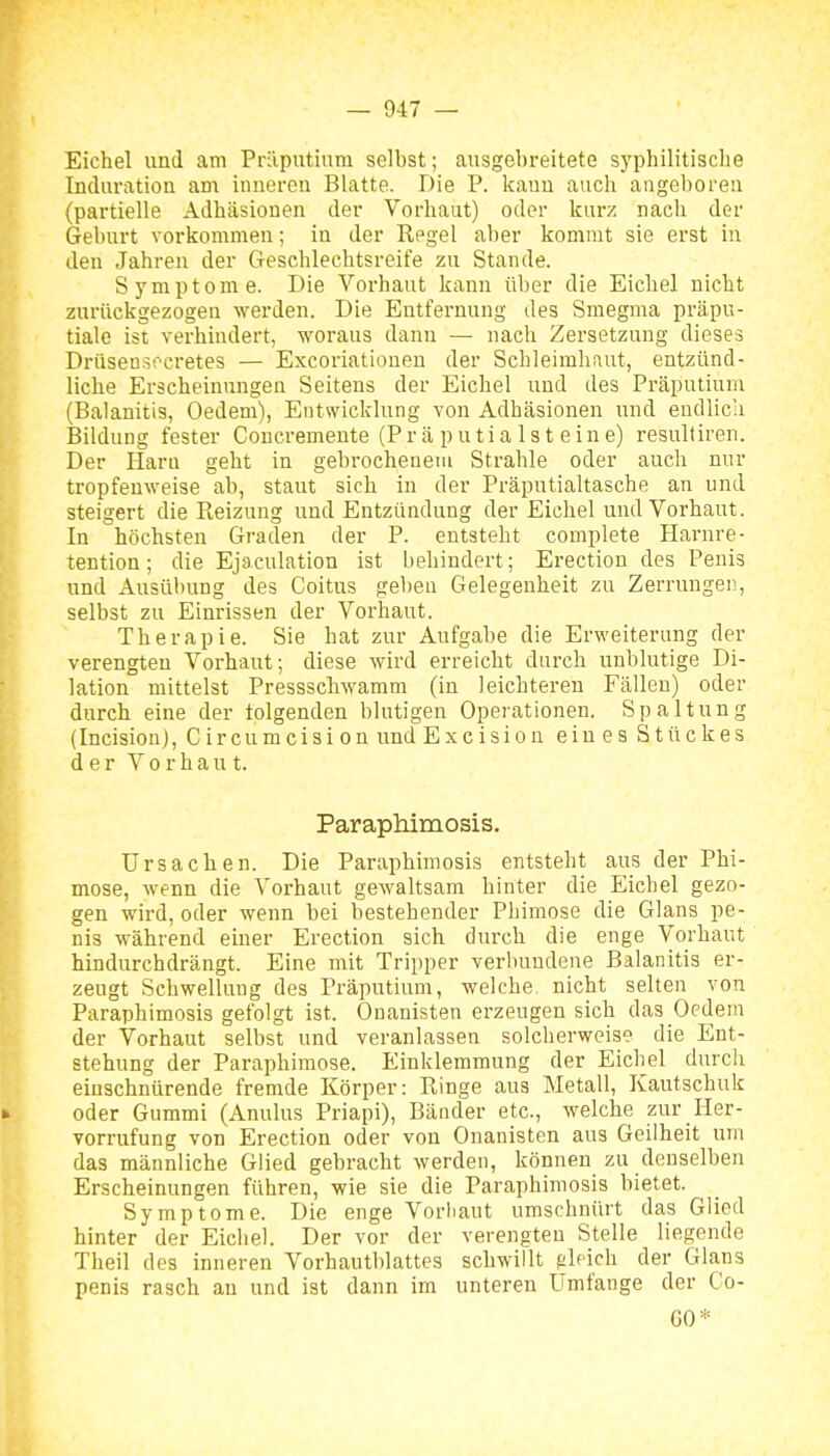 Eichel und am Präputium selbst; ausgebreitete syphilitische Induration am inneren Blatte. Die P. kann auch aageboreu (partielle Adhäsionen der Vorhaut) oder kurz nach der Geburt vorkommen; in der Regel aber kommt sie erst in den Jahren der Geschlechtsreife zu Stande. Symptome. Die Vorhaut kann über die Eichel nicht zurückgezogen werden. Die Entfernung des Smegma präpu- tiale ist verhindert, woraus dann — nach Zersetzung dieses Drüsens;'cretes — Excoriationen der Schleimhaut, entzünd- liche Erscheinungen Seitens der Eichel und des Präputium (Balanitis, Oedem), Entwicklung von Adhäsionen und endlich Bildung fester Concremente (Präputialsteine) resultiren. Der Harn geht in gebrochenem Strahle oder auch nur tropfenweise ab, staut sich in der Präputialtasche an und steigert die Pieizung und Entzündung der Eichel und Vorhaut. In höchsten Graden der P. entsteht complete Harnre- tention; die Ejaculation ist behindert; Erection des Penis und Ausübung des Coitus geben Gelegenheit zu Zerrungen, selbst zu Einrissen der Vorhaut. Therapie. Sie hat zur Aufgabe die Erweiterung der verengten Vorhaut; diese wird erreicht durch unblutige Di- lation mittelst Pressschwamm (in leichteren Fällen) oder durch eine der folgenden blutigen Operationen. Spaltung (Incision), Circumcision und Excisiou eines Stückes der Vorhaut. Paraphimosis. Ursachen. Die Paraphimosis entsteht aus der Phi- mose, wenn die Vorhaut gewaltsam hinter die Eichel gezo- gen wird, oder wenn bei bestehender Phimose die Glans pe- nis während einer Erection sich durch die enge Vorhaut hindurchdrängt. Eine mit Tripper verbundene Balanitis er- zeugt Schwellung des Präputium, welche nicht selten von Paraphimosis gefolgt ist. Ouanisten erzeugen sich das Oedem der Vorhaut selbst und veranlassen solcherweise die Ent- stehung der Paraphimose. Einklemmung der Eichel durch einschnürende fremde Körper: Ringe aus Metall, Kautschuk oder Gummi (Anulus Priapi), Bänder etc., welche zur Her- vorrufung von Erection oder von Ouanisten aus Geilheit um das männliche Glied gebracht werden, können zu denselben Erscheinungen führen, wie sie die Paraphimosis bietet. Symptome. Die enge Voriiaut umschnürt das Glied hinter der Eichel. Der vor der verengten Stelle liegende Theil des inneren Vorhautblattes schwillt gleich der Glans penis rasch an und ist dann im unteren Umfange der Co- GO*