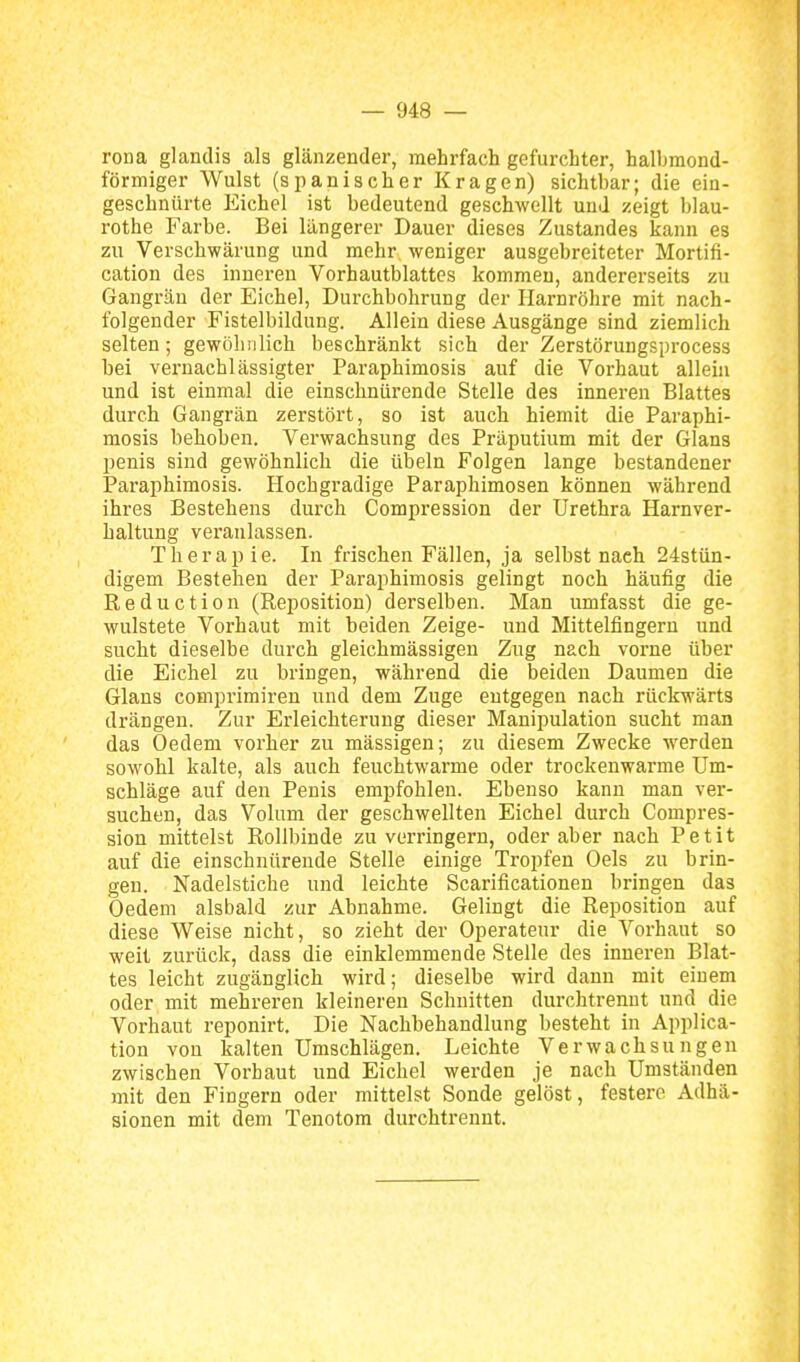 roua glandis als glänzender, mehrfach gefurchter, halbmond- förmiger Wulst (spanischer Kragen) sichtbar; die ein- geschnürte Eichel ist bedeutend geschwellt und zeigt blau- rothe Farbe. Bei längerer Dauer dieses Zustandes kann es zu Verschwärung und mehr weniger ausgebreiteter Mortifi- cation des inneren Vorhautblattes kommen, andererseits zu Gangrän der Eichel, Durchbohrung der Harnröhre mit nach- folgender Fistelbildung. Allein diese Ausgänge sind ziemlich selten; gewöhnlich beschränkt sich der Zerstörungsprocess bei vernachlässigter Paraphimosis auf die Vorhaut allehi und ist einmal die einschnürende Stelle des inneren Blattes durch Gangrän zerstört, so ist auch hiemit die Paraphi- mosis behoben. Verwachsung des Präputium mit der Glans penis sind gewöhnlich die übeln Folgen lange bestandener Paraphimosis. Hochgradige Paraphimosen können während ihres Bestehens durch Compression der Urethra Harnver- haltung veranlassen. Therapie. In frischen Fällen, ja selbst nach 24stün- digem Bestehen der Paraphimosis gelingt noch häufig die Reduction (Reposition) derselben. Man umfasst die ge- wulstete Vorhaut mit beiden Zeige- und Mittelfingern und sucht dieselbe durch gleichmässigen Zug nach vorne über die Eichel zu bringen, während die beiden Daumen die Glans comprimiren und dem Zuge entgegen nach rückwärts drängen. Zur Erleichterung dieser Manipulation sucht man das Oedem vorher zu massigen; zu diesem Zwecke werden sowohl kalte, als auch feuchtwarme oder trockenwarme Um- schläge auf den Penis empfohlen. Ebenso kann man ver- suchen, das Volum der geschwellten Eichel durch Compres- sion mittelst Rollbinde zu verringern, oder aber nach Petit auf die einschnürende Stelle einige Tropfen Oels zu brin- gen. Nadelstiche und leichte Scarificationen bringen das Oedem alsbald zur Abnahme. Gelingt die Reposition auf diese Weise nicht, so zieht der Operateur die Vorhaut so weit zurück, dass die einklemmende Stelle des inneren Blat- tes leicht zugänglich wird; dieselbe wird dann mit einem oder mit mehreren kleineren Schnitten durchtrenut und die Vorhaut reponirt. Die Nachbehandlung besteht in Applica- tion von kalten Umschlägen. Leichte Verwachsungen zwischen Vorhaut und Eichel werden je nach Umständen mit den Fingern oder mittelst Sonde gelöst, festere Adhä- sionen mit dem Tenotom durchtrennt.