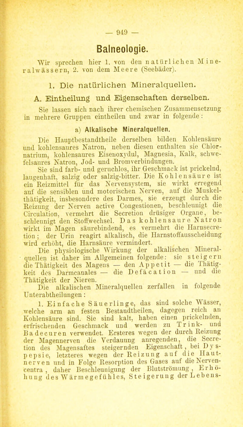 Balneologie. Wir sprechen hier 1. von den natürlichen Mine- ralwässern, 2. von dem Meere (Seebäder). 1. Die natürlichen Mineralquellen. A. Eintheilung und Eigenschaften derselben. Sie lassen sich nach ihrer chemischen Zusammensetzung in mehrere Gruppen eintheilen und zwar in folgende: a) Alkalische Mineraiquellen. Die Hauptbestandtheile derselben bilden Kohlensäure und kohlensaures Natron, neben diesen enthalten sie Chior- natrium, kohlensaures Eisenoxydul, Magnesia, Ealk, schwe- felsaures Natron, Jod- und Bromverbiudungen. Sie sind färb- und geruchlos, ihr Geschmack ist prickelnd, laugeuhaft, salzig oder salzig-bitter. Die Kohlensäure ist ein Reizmittel für das Nervensj^stem, sie wirkt erregend auf die sensiblen und motorischen Nerven, auf die Muskel- thätigkeit, insbesondere des Darmes, sie erzeugt durch die Reizung der Nerven active Congestionen, beschleunigt die Circulation, vermehrt die Secretion drüsiger Organe, be- schleunigt den Stoffwechsel. Das kohlensaure Natron wirkt im Magen säurebindend, es vermehrt die Harnsecre- tion ; der Urin reagirt alkalisch, die Harnstoffausscheidung wird erhöht, die Harnsäure vermindert. Die physiologische Wirkung der alkalischen Mineral- quellen ist daher im Allgemeinen folgende: sie steigern die Thätigkeit des Magens — den Appetit — die Thätig- keit dos Darmcanales — die Defäcation — und die Thätigkeit der Nieren. Die alkalischen Mineralquellen zerfallen in folgende Unterabtheilungen: 1. Einfache Säuerlinge, das sind solche Wässer, welche arm an festen Bestandtheilen, dagegen reich an Kohlensäure sind. Sie sind kalt, haben einen prickelnden, erfrischenden Geschmack und werden zu Trink- und Badecuren verwendet. Ersteres wegen der durch Reizung der Magennerven die Verdauung anregenden, die Secre- tion des Magensaftes steigernden Eigenschaft, bei D y s- pepsie, letzteres wegen der Reizung auf die Haut- nerven und in Folge Resorption des Gases auf die Nerven- centra , daher Beschleunigung der Blutströmung, Erhö- hung des Wärmegefühles, Steigerung der Lebens-