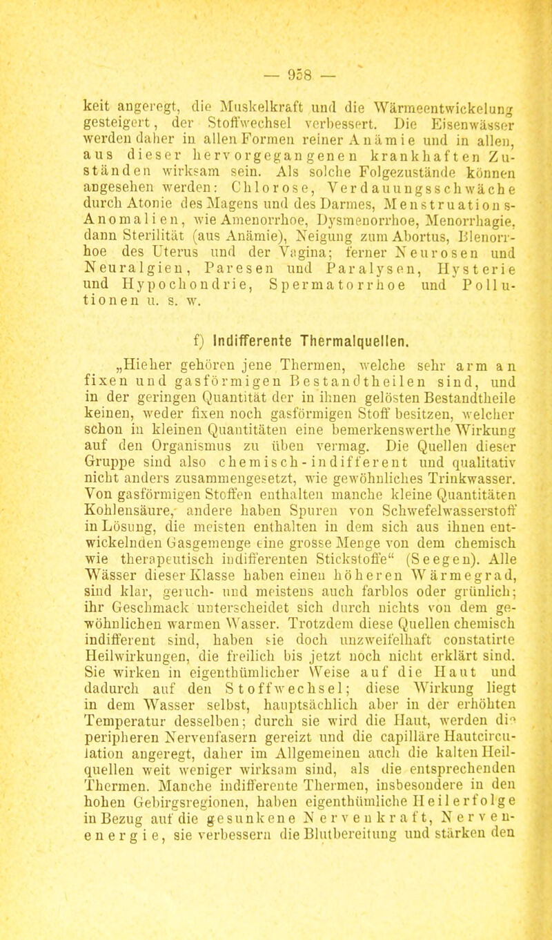 keit angeregt, dio Muskelkraft und die Wärraeentwickelung gesteigert, der StoftVechsel verbessert. Die Eisenwässer werden daher in allen Formen reiner Anämie und in allen, aus dieser hervorgegangenen krankhaften Zu- ständen wirksam sein. Als solche Folgezustände können angesehen werden: Chlorose, Verdauungsschwäche durch Atonie des Magens und des Darmes, M e n s t ru ati ou s- Anomalien, wie Amenorrhoe, Dysmenorrhoe, Menorrhagie, dann Sterilität (aus Anämie), Neigung zum Abortus, Bienorr- hoe des Uterus und der Vagina; ferner A'eurosen und Neuralgien, Paresen und Paralysen, Hysterie und Hypochondrie, Spermatorrhoe und Pollu- tionen u. s. w. f) Indifferente Thermalquellen. „Hieher gehören jene Thermen, welche sehr arm an fixen und gasförmigen B estand theilen sind, und in der geringen Quantität der in ihnen gelösten Bestandtheile keinen, weder fixen noch gasförmigen Stoff besitzen, welclier schon iu kleinen Quantitäten eine bemerkenswerthe Wirkung auf den Organismus zu üben vermag. Die Quellen dieser Gruppe sind also chemisch-indifferent und qualitativ nicht anders zusammengesetzt, wie gewöhnliches Trinkwasser. Von gasförmigen Steifen enthalten manche kleine Quantitäten Kohlensäure, andere haben Spuren von Schwefelwasserstoff in Lösung, die meisten enthalten in dem sich aus ihnen ent- wickelnden Gasgemenge eine grosse Menge von dem chemisch wie theropeutisch indifferenten Stickstoffe (Seegen). Alle Wässer dieser Klasse haben einen höhereu Wärmegrad, sind klar, geiuch- und meistens auch farblos oder grünlich; ihr Geschmack unterscheidet sich durch nichts von dem ge- wöhnlichen warmen Wasser. Trotzdem diese Quellen chemisch indifferent sind, haben tie doch unzweifelhaft constatirte Heilwirkungen, die freilich bis jetzt noch niclit erklärt sind. Sie -wirken in eigentbümlicher Weise auf die Haut und dadurch auf den Stoffwechsel; diese Wirkung liegt in dem Wasser selbst, hauptsächlich abei' iu der erhöhten Temperatur desselben; durch sie wird die Haut, werden di'^ peripheren Nerveui'asern gereizt und die capilläre Hautcircu- iation angeregt, daher im Allgemeinen aucli die kalten Heil- quellen weit weniger wirksam sind, als ilie entsprechenden Thermen. Manche indifferente Thermen, insbesondere iu den hohen Gebirgsregionen, haben eigenthümlicbe Heilerfolge in Bezug auf die gesunkene N e r v e u k r a f t, Nerven- e n e r g i e, sie verbessern die Blutbereitung und stärken den