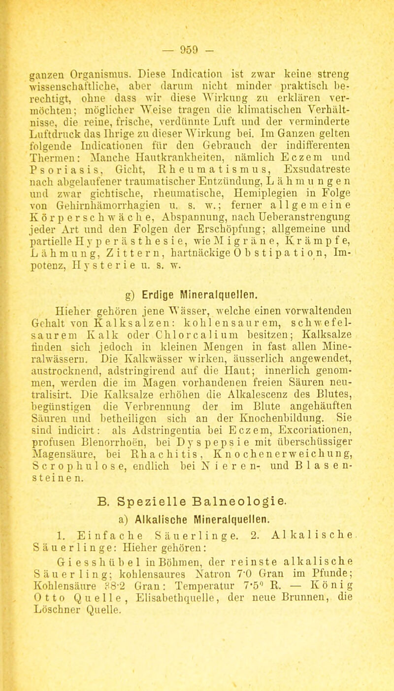 ganzen Organismus. Diese Indication ist zwar keine streng wissenschaftliche, aber darum nicht minder praktisch be- rechtigt, ohne dass wir diese Wirkung zu erklären ver- möchten; möglicher Weise tragen die klimatischen Verhält- nisse, die reine, frische, verdünnte Luft und der verminderte Luftdruck das Ihrige zu dieser Wirkung bei. Im Ganzen gelten folgende Indicatiouen für den Gebrauch der indifferenten Thermen: Manche Hautkrankheiten, nämlich Eczem und Psoriasis, Gicht, K h e u m a t i s m u s, Exsudatreste nach abgelaufener traumatischer Entzündung, Lähmungen und zwar gichtische, rheumatische, Hemiplegien in Folge von Gehirnhämorrhagien u. s. w.; ferner allgemeine K ö r p e r s c h w ä c h e, Abspannung, nach üeberanstrengung jeder Art und den Folgen der Erschöpfung; allgemeine und partielle H^vperästhesie, wie Migräne, Krämpfe, Lähmung, Zittern, hartnäckige Obstipation, Im- potenz, Hysterie u. s. w. g) Erdige Mineralquellen. Hieher gehören jene Wässer, welche einen vorwaltenden Gehalt von K a 1 k s a 1 z e n: kohlensaurem, schwefel- saurem Kalk oder Chlo r c a I i um besitzen; Kalksalze finden sich jedoch in kleinen Mengen in fast allen Mine- ralwässern. Die Kalkwässer wirken, äusserlich angewendet, austrocknend, adstringirend auf die Haut; innerlich genom- men, werden die im Magen vorhandenen freien Säuren neu- tralisirt. Die Kalksalze erhöhen die Alkalescenz des Blutes, begünstigen die Verbrennung der im Blute angehäuften Säuren und betheiligen sich an der Knochenbildung. Sie sind indicirt: als Adstringentia bei Eczem, Excoriationen, profusen Blenorrhoen, bei D j' s p e p s i e mit überschüssiger Magensäure, bei Ehachitis, Knochenerweichung, S c r 0 p h u 1 0 s e, endlich bei Nieren- und Blasen- steinen. B. Spezielle Balneologie, a) Alkalische Mineralquellen. 1. Einfache Säuerlinge. 2. Alkalische Säuerlinge: Hieher gehören: Giesshübel in Böhmen, der reinste alkalische Säuerling; kohlensaures Natron 7'0 Gran im Pfunde; Kohlensäure ?8-2 Gran: Temperatur T'ö R. — König Otto Quelle, Elisabethquelle, der neue Brunnen, die Löschner Quelle.
