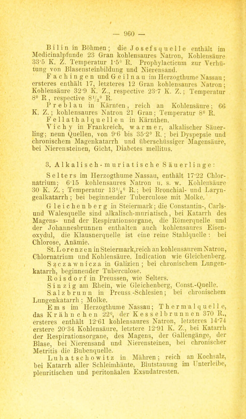 B i 1 i n in Böhmen ; die .1 o s e f s q u e 11 e enthält im Mcdicinalpfunde 23 Gran kohlensaures Natron, Kohlensäure 33-5 K. Z. Temperatur 1-5 R. Prophylacticum zur Verhü- tung von Blasensteinbildung und Nierensand. Fachingen und Geilnau im Herzogthume Nassau; ersteres enthält 17, letzteres 12 Gran kohlensaures Natron; Kohlensäure 32-9 K. Z., respective 23-7 K. Z.; Temperatur 8« R, respective SV/ R. P r e b 1 a u in Kärnten , reich an Kohlensäure; CG K. Z.; kohlensaures Natron 21 Gran; Temperatur 8» R. Fellathalquellen in Kärnthen. V i c h y in Frankreich, warmer, alkalischer Säuer- ling; neun Quellen, von 9-6 bis 35-2'' R. ; bei Dyspepsie und chronischem Magenkatarrh und überschüssiger Magensäure, bei Nierensteinen, Gicht, Diabetes mellitus. 3. A1 k aIi s ch- m ur ia t i s ch e Säuerlinge: Selters im Herzogthume Nassau, enthält 17-22 Chlor- natrium; 615 kohlensaures Natron u. s. w. Kohlensäure 30 K. Z. ; Temperatur IB^I^ R.; bei Bronchial- und Laryn- gealkatarrh; bei beginnender Tuberculose mit Molke. Gleichenberg in Steiermark; die Constantin-, Carls- und Walesquelle sind alkalisch-muriatisch, bei Katarrh des Magens- und der Respirationsoi'gane, die Rönierquelle und der Johannesbrunnen enthalten auch kohlensaures Eisen- oxydul, die Klausnerquelle ist eine reine Stahlquelle : hei Chlorose, Anämie. St. L 0 r e n z e n in Steiermark,reich an kohlensaurem Natron, Chlornatrium und Kohlensäure. Indication wie Gleichenberg. Szczawnicza in Galizien ; bei chronischem Lungen- katarrh, beginnender Tuberculose. R 0 i s d 0 r f in Preussen, wie Selters. Sinzig am Rhein, wie Gleichenberg, Const-Quelle. S a 1 z b r u n n in Preuss -Schlesien ; bei chronischem Lungenkatarrh; Molke. Ems im Herzogthume Nassau; Thermalquelle, das K r ä h n c h e u 22», der K e s s e 1 b r u u n e n 370 R., ersteres enthält 12-61 kohlensaures Natron, letzteres l-l:-74 erstere 20-34 Kohlensäure, letztere 12-91 Iv. Z., bei Katarrh der Respirationsorgane, des Magens, der Gallengänge, der Blase, bei Nierensand und Nierensteinen, bei chronischer Metritis die Bubenquelle. L u h a t s c h 0 w i t z in Mähren ; reich an Kochsalz, bei Katarrh aller Schleimhäute, Blutstauung im Unterleibe, pleuritischen und peritonäalen Exsudatresten.