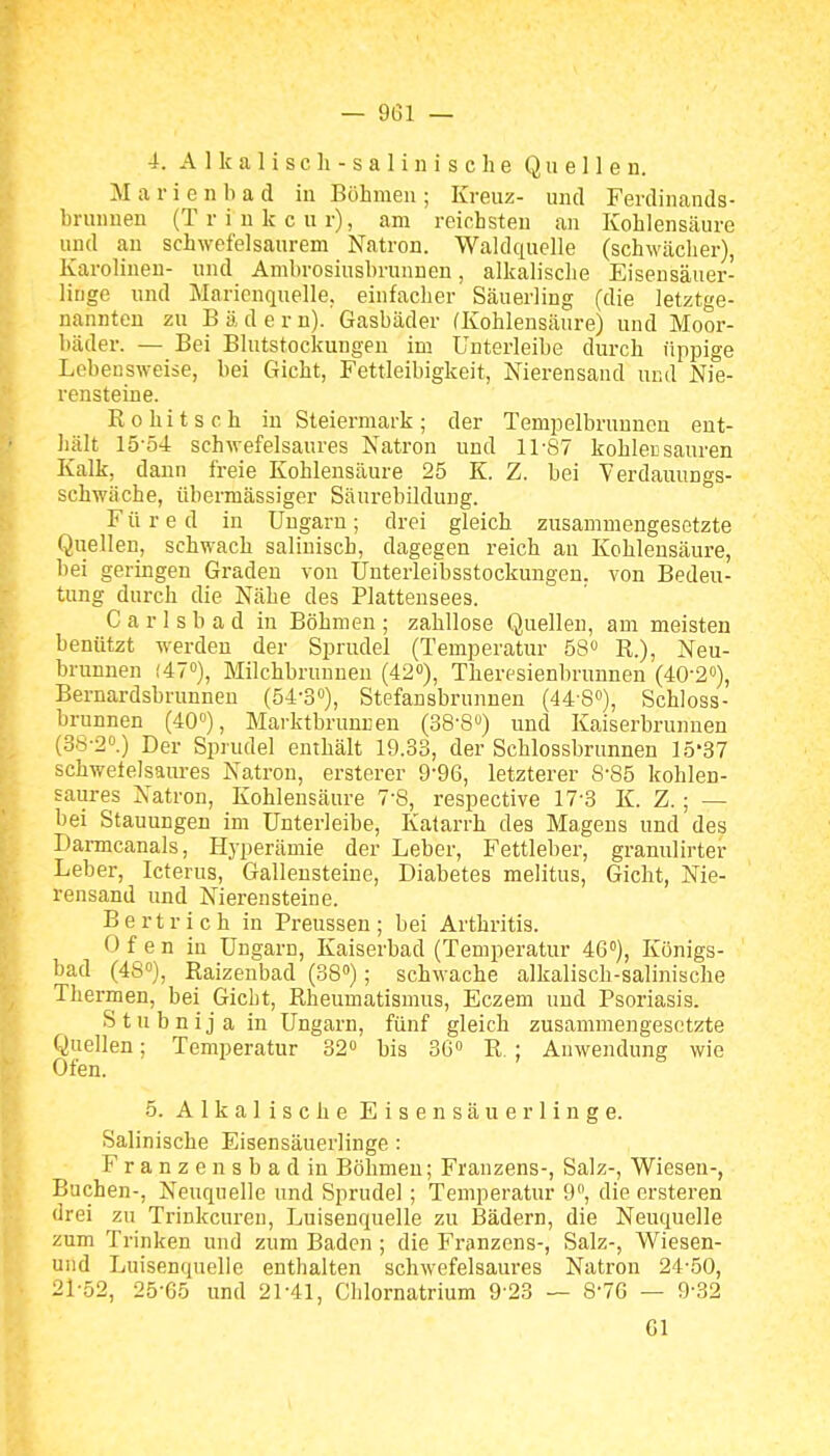 4. A 1 Ic a 1 i s c Ii - s a 1 i n i s c h e Quellen. M a r i e n b a d in Böhmen ; Kreuz- und Ferdinands- brunnen (Triukcur), am reichsten an Kohlensäure und an schwefelsaurem Natron. Waldquelle (schwächer), Karolinen- und Ambrosiusbrunnen, alkalische Eisensäuer- linge und Marienquelle, einfacher Säuerling (die letztge- nannten zu B ä d e r n). Gasbäder (Kohlensäure) und Moor- bäder. — Bei Blutstockungen im Unterleibe durch üppige Lebensweise, bei Gicht, Fettleibigkeit, Nierensand und Nie- rensteine. Rohitsch in Steiermark; der Tempelbrunnon ent- hält 15-Ö4 schwefelsaures Natron und ll'S7 kohlecsauren Kalk, dann freie Kohlensäure 25 K. Z. bei Verdauungs- schwäche, übermässiger Säurebildung. Füre d in üugaru; drei gleich zusammengesetzte Quellen, schwach salinisch, dagegen reich au Kohlensäure, bei geringen Graden von ünterleibsstockungeu. von Bedeu- tung durch die Nähe des Plattensees. C a r 1 s b a d in Böhmen ; zahllose Quellen, am meisten benützt werden der Sprudel (Temperatur 58« R.), Neu- brunnen (47»), Milchbruuneu (42«), Theresienbrunnen (40-2«), Bernardsbrunneu (54-o), Stefansbrunnen (448»), Schloss- brunnen (40»), Marktbrunnen (38'8) und Kaiserbrunnen (38-20.) Dgj. Sprudel enthält 19.33, der Schlossbrunnen 15'37 schwetelsaiu-es Natron, ersterer 9-96, letzterer 8-85 kohlen- saures Natron, Kohlensänre 7-8, respective 17'3 K. Z.; — bei Stauungen im Unterleibe, Katarrh des Magens und des Darmcanals, Hyperämie der Leber, Fettleber, granulirter Leber, Icterus, Galleusteine, Diabetes melitus, Gicht, Nie- rensand und Nierensteine. Bertrich in Preussen; bei Arthritis. Ofen in Ungarn, Kaiserbad (Temperatur 46°), Königs- bad (48°), Raizenbad (38»); schwache alkalisch-salinische Thermen, bei Gicht, Rheumatismus, Eczem und Psoriasis. Stubnijain Ungarn, fünf gleich zusammengesetzte Quellen; Temperatur 32o bis 30» R. ; Auwendung wie Ofen. 5. Alkalische Eisensäuerlinge. Salinische Eisensäuerlinge : Franzensbad in Böhmen; Franzens-, Salz-, Wiesen-, Buchen-, Neuqnelle und Sprudel; Temperatur 9, die ersteren drei zu Trinkcuren, Luisenquelle zu Bädern, die Neuquelle zum Trinken und zum Baden ; die Franzens-, Salz-, Wiesen- und Luisenquelie enthalten schwefelsaures Natron 24-50, 21-52, 25-65 und 21-41, Chlornatrium 9 23 — S-76 — 9-32 Gl