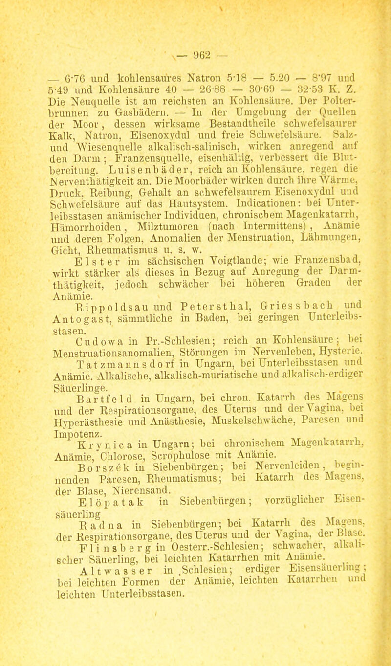 — G'7G und kolilensau'res Natron 5-18 — 5.20 — 8*97 und 5'49 und Kohlensäure 40 — 26-88 — 30-69 — 32'53 K. Z. Die Neuquelle ist am reichsten an Kohlensäure. Der Polter- Lrunuen zu Gasbädern. — In der Umgebung der Quellen der Moor, dessen wirksame Bestandtheile schwefelsaurer Kalk, Natron, Eisenoxydul und freie Schwefelsäure. Salz- uud Wiesenquelle alkalisch-saliuisch, wirken anregend auf den Darm ; Franzensquelle, eisenhaltig, verbessert die Blut- bereitung. Luisenbäder, reich an Kohlensäure, regen die Nerveuthätigkeit an. Die Moorbäder wirken durch ihre Wärme, Druck, Reibung, Gehalt an schwefelsaurem Eisenoxydul und Schwefelsäure auf das Hautsystem. Indicationen: bei Unter- leibsstasen anämischer Individuen, chronischem Magenkatarrh, Hämorrhoiden, Milztumoren (nach Intermittens) , Anämie und deren Folgen, Anomalien der Menstruation, Lähmungen, Gicht, Rheumatismus u. s. w. Elster im sächsischen Voigtlande-, wie Franzeusbad, wirkt stärker als dieses in Bezug auf Anregung der Darm- thätigkeit, jedoch schwächer bei höheren Graden der Anämie. Rippoldsau und Petersthal, Griessbach und Antogast, sämmtliche in Baden, bei geringen Unterleibs- SttXSGU» Gudowa in Pr.-Schlesien; reich an Kohlensäure ; bei Menstruationsanomalieu, Störungen im Nerveuleben, Hysterie. Tatzmanns dorf in Ungarn, bei Unterleibsstasen und Anämie. Alkalisehe, alkalisch-muriatische und alkalisch-erdiger Säuerliuge. Bartfeld in Ungarn, bei chron. Katarrh des Magens und der Respirationsorgane, des Uterus und der Vagina, bei Hyperästhesie und Anästhesie, Muskelschwäche, Paresen und Impotenz. K r y n i c a in Ungarn; bei chronischem Magenkatarrh, Anämie, Chlorose, Scrophulose mit Anämie. Borszek in Siebenbürgen; bei Nervenleiden, begui- uendeu Paresen, Rheumatismus-, bei Katarrh des Magens, der Blase, Nierensand. Elöpatak in Siebenbürgen; vorzüglicher Eisen- säuerling R a d u a in Siebenbürgen; bei Katarrh des Magens, der Respirationsorgane, des Uterus und der Vagina, der Blase. F 1 i n s b e r g in Oesterr.-Schlesieu; schwacher, alkali- Bcher Säuerling, bei leichten Katarrhen mit Anämie. Altwasser in Schlesien; erdiger Eisensäuerhng; bei leichten Formen der Anämie, leichten Katarrhen und leichten Unterleibsstasen.