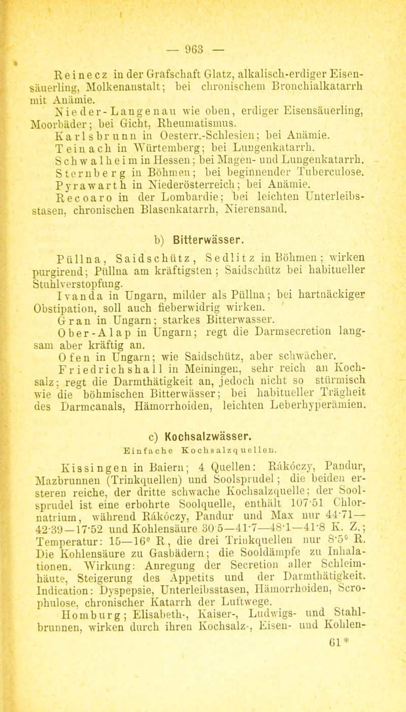 I — 963 — R e i n e c z in der C4rafscbaft Glatz, alkalisch-erdiger Eisen- säuerling, Molkenaustalt; bei chronischem Bronchialkatarrh mit Anämie. N i e d e r - L a n g e u a u wie oben, erdiger Eisensäuerling, Moorbäder; bei Gicht, Rheumatismus. Karlsbrunn in Oesterr.-Schlesien; bei Anämie. T ein ach in Würtemberg; bei Luugenkatarrh. Schwalheim in Hessen; bei Magen- und Luugenkatarrh. Sternberg in Böhmen; bei beginnender Tuberculose. Pyrawarth in Niederösterreich; bei Anämie. Recoaro in der Lomhardie; bei leichten Unterleibs- stasen, chronischen Blasenkatarrh, Nierensaud. b) Bitterwässer. Püllna, Saidschütz, S e dli t z in Böhmen ; wirken purgirend; Püllna am kräftigsten ; Saidschütz bei habitueller Stuhlverstopfung. Ivan da in Ungarn, milder als Püllna; bei hartnäckiger Obstipation, soll auch fieberwidrig wirken. Gran in Ungarn; starkes Bitterwasser. Ober-AI ap in Ungarn; regt die Darmsecretion lang- sam aber kräftig an. Ofen in Ungarn; wie Saidschütz, aber schwächer. Friedrichshall in Meiningen, sehr reich an Koch- salz: regt die Darmthätigkeit an, jedoch nicht so stürmisch wie die böhmischen Bitterwässer; bei habitueller Trägheit des Darmcanals, Hämorrhoiden, leichten Leberhyperämien. c) Kochsalzwässer. Einfache Kochs alzq ue 1 len. Kissingen in Baiern; 4 Quellen: Räköczy, Pandur, Mazbrunnen (Trinkquellen) und Soolsprudel; die beiden er- steren reiche, der dritte schwache Kochsalzquelle; der Sool- sprudel ist eine erbohrte Soolquelle, enthält 107-51 Chlor- natrium, während Räköczy, Pandur und Max nur 44'71— 42-39 —17-52 und Kohlensäure 30 5—41-7—48-1—41-8 K. Z.; Temperatur: 15—16° R, die drei Triiikquellen nur 8-5'> R. Die Kohlensäure zu Gasbädern; die Sooldämpfe zu Inhala- tionen. Wirkung: Anregung der Secretion aller Schleim- häute, Steigerung des Appetits und der Darmthätigkeit. Indication: Dyspepsie, Unterleilisstasen, Hämorrhoiden, Scro- phulose, chronischer Katarrh der Luftwege. Homburg; Elisabeth-, Kaiser-, LudNvigs- und Stahl- brunnen, wirken durch ihren Kochsalz-, Eisen- und Kohlen- 61*