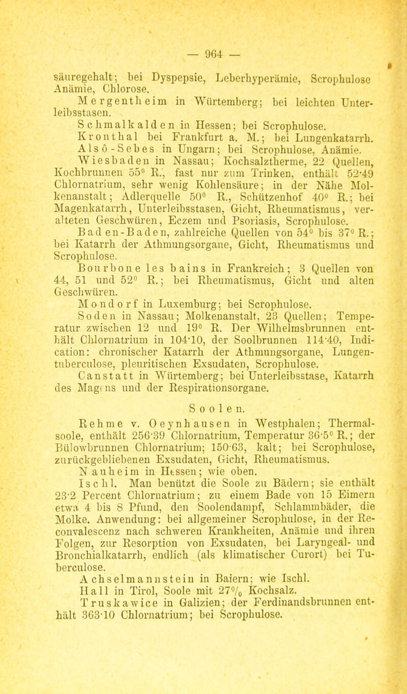Säuregehalt; bei Dyspepsie, Leberhyperämie, Scrophulose Anämie, Chlorose. M e rgenth eim in Würtemberg; bei leichten Unter- leibsstason. Schmalkalden in Hessen; bei Scrophulose. Kronthal bei Frankfurt a. M.; bei Lungenkatarrh. Alsü-Sebes in Ungarn; bei Scrophulose, Anämie. Wiesbaden in Nassau; Kochsalztherme, 22 Quellen, Kochbrunnen 55» R., fast nur zum Trinken, enthält 52-49 Chlornatrium, sehr wenig Kohlensäure; in der Nähe Mol- kenanstalt; Adlerquelle 50° R., Schützenhof 40 R.; bei Magenkatarrh, Unterleibsstasen, Gicht, Rheumatismus, ver- alteten Geschwüren, Eczem und Psoriasis, Scrophulose. Bad en-Baden, zahlreiche Quellen von 54 bis 37° R.; bei Katarrh der Athmungsorgane, Gicht, Rheumatismus und Scrophulose. Bourbone les bains in Frankreich; 3 Quellen von \ 44, 51 und 52 R.; bei Rheumatismus, Gicht und alten Geschwüren. Mondorf in Luxemburg; bei Scrophulose. Soden in Nassau; Molkenanstalt, 23 Quellen; Tempe- ratur zwischen 12 und 19° R. Der Wilhelmsbrunnen ent- hält Chlornatrium in 104*10, der Soolbrunnen 114-40, Indi- cation: chronischer Katarrh der Athmungsorgane, Lungen- tuberculose, pleuritischen Exsudaten, Scrophulose. Canstatt in Würtemberg; bei Unterleibsstase, Katarrh des Magens und der Respirationsorgane. S 0 0 1 e n. Rehme v. Oeynhausen in Westphalen; Thermal- soole, enthält 256'39 Chlornatrium, Temperatur 36-5° R.; der Bülowbrunnen Chlornatrium; 150G3, kalt; bei Scrophulose, zurückgebliebenen Exsudaten, Gicht, Rheumatismus. Nauheim in Htssen; wie oben. Ischl. Man benützt die Soole zu Bädern; sie enthält 23-2 Percent Cliloruatrium; zu einem Bade von 15 Eimern etwa 4 bis 8 Pfund, den Sooleudampf, Schlammbäder, die Molke. Anwendung: bei allgemeiner Scrophulose, in der Re- convalescenz nach schweren Krankheiten, Anämie und ihren Folgen, zur Resorption von Exsudaten, bei Laryngeal- und Bronchialkatarrh, endlich (als klimatischer Curort) bei Tu- berculose. A chselmannsteiu in Baiern; wie Ischl. Hall in Tirol, Soole mit 27°/o Kochsalz. Truskawice in Galizien; der Ferdinandsbrunnen ent- hält 363-10 Chlornatrium; bei Scrophulose.