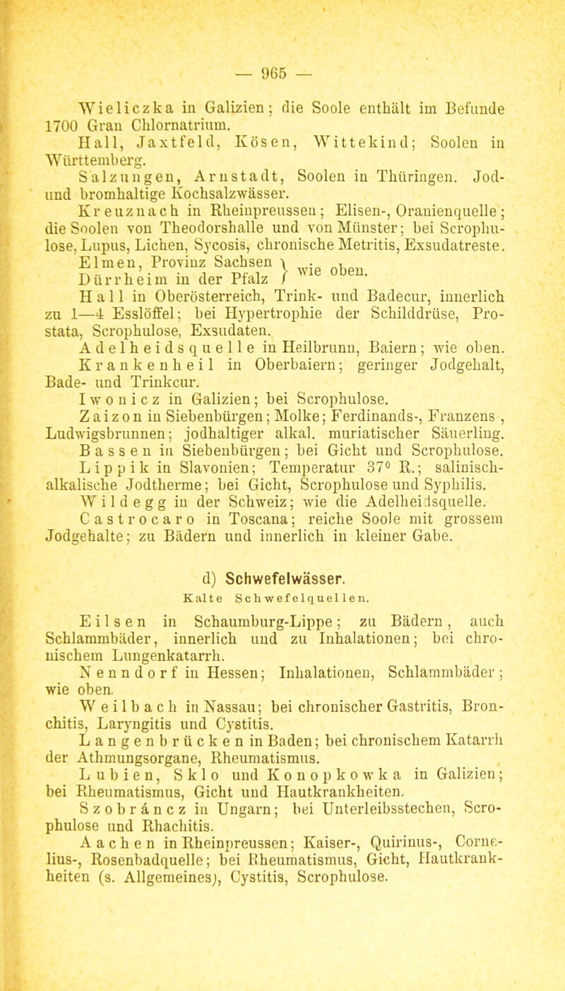 Wieliczka in Galizien: die Soole enthält im Befunde 1700 Grau Cblornatrium. Hall, Jaxtfeld, Kösen, Wittekind; Sooleu in Württemberg. Salzungeu, Arnstadt, Soolen in Thüringen. Jod- und bromhaltige Kochsalzwässer. Kreuznach in Rheinpreusseu; Elisen-, Oranienquelle ; die Soolen von Theodorshalle und von Münster; bei Scrophu- lose, Lupus, Liehen, Sycosis, chronische Metritis, Exsudatreste. Eimen, Provinz Sachsen | ^^.^ Durrheim in der Pialz I Hall in Oberösterreich, Trink- und Badecur, innerlich zu 1—4 Esslöfi'el; bei Hypertrophie der Schilddrüse, Pro- stata, Scrophulose, Exsudaten. Adelheids quelle in Hcilbrunn, Baiern; -wie oben. K r a n k e n h e i 1 in Oberbaiern; geringer Jodgehalt, Bade- und Trinkcur. I w 0 n i c z in Galizien; bei Scrophulose. Zaizon in Siebenbürgen; Molke; Ferdinands-, Franzens , Ludwigsbrunnen; jodhaltiger alkal. muriatischer Säuerling. Bassen in Siebenbürgen; bei Gicht und Scrophulose. Lippik in Slavonien; Temperatur 37° R.; saliuisch- alkalische Jodtherme; bei Gicht, Scrophulose und Syphilis. Wild egg iu der Schweiz; wie die Adelheidsquelle. Castrocaro in Toscana; reiche Soole mit grossem Jodgehalte; zu Bädern und innerlich iu kleiner Gabe. d) Schwefelwässer. Kalte Schwefelquellen. Eilsen in Schaumburg-Lippe; zu Bädern, auch Schlammbäder, innerlich und zu Inhalationen; bei chro- nischem Lungenkatarrh. Nenndorf in Hessen; Inhalationen, Schlammbäder ; wie oben. W e i 1 b a c h in Nassau; bei chronischer Gastritis, Bron- chitis, Laryngitis und Cystitis. Langenbrücken in Baden; bei chronischem Katarrh der Athmungsorgane, Piheumatismus. L u b i e n, S k 1 o und Konopkowka in Galizien; bei Piheumatismus, Gicht und Hautkrankheiten. Szobräncz in Ungarn; bei Unterleibsstechen, Scro- phulose und Rhachitis. Aachen in Rheinpreusseu; Kaiser-, Quii-inus-, Corne- lius-, Rosenbadquelle; bei Rheumatismus, Gicht, Hautkrank- heiten (s. Allgemeinesj, Cystitis, Scrophulose.