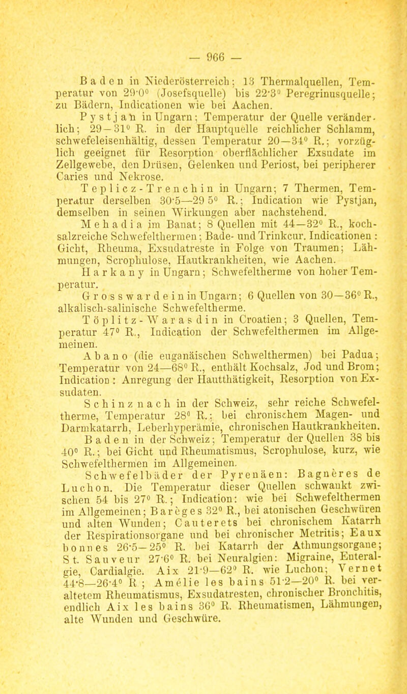 Baden in Niederösterreich; 13 Thermalquellen, Tem- peratur von 29-0 (Josefsquelle) bis 22-3'' Peregrinusquelle; zu Bädern, Indicationen wie bei Aachen. P y s t j aü in Ungarn; Temperatur der Quelle veränder- lich; 29—01 R. in der Hauptquelle reichlicher Schlamm, schwefeleisenhältig, dessen Temperatur 20—34'' R.; vorzüg- lich geeignet für Resorption oberflächlicher Exsudate im Zellgewebe, den Drüsen, Gelenken und Periost, bei peripherer Caries und Nekrose. Teplicz-Trenchin in Ungarn; 7 Thermen, Tem- perittur derselben 30-5—29 5» R.; Indication wie Pystjan, demselben in seinen Wirkungen aber nachstehend. Mehadia im Banat; 8 Quellen mit 44—32« R., koch- salzreiche Schwefelthermen; Bade- und Trinkcur. Indicationen : Gicht, Rheuma, Exsudatreste in Folge von Traumen; Läh- mungen, Scrophulose, Hautkrankheiten, wie Aachen. H a r k a n y in Ungarn; Schwefeltherme von hoher Tem- peratur. G r 0 s s w a r d e i n in Ungarn; 6 Quellen von 30—36 R., alkalisch-salinische Schwefeltherme. T ö p 1 i t z - W a r a s d i n in Croatien; 3 Quellen, Tem- peratur 47» R., lodication der Schwefelthermen im Allge- meinen. Abano (die euganäischeu Schwelthermen) bei Padua; Temperatur von 24—68» R., enthält Kochsalz, Jod und Brom; Indication : Anregung der Hautthätigkeit, Resorption von Ex- sudaten. S c h i n z n a c h in der Schweiz, sehr reiche Schwefel- therme, Temperatur 28 R.: bei chronischem Magen- und Darmkatarrh, Leberbyperämie, chronischen Hautkrankheiten, Baden in der Schweiz; Temperatur der Quellen 38 bis 40° R.; bei Gicht und Rheumatismus, Scrophulose, kurz, wie Schwefelthermen im Allgemeinen. Schwefelbäder der Pyrenäen: Bagneres de Luchon. Die Temperatur dieser Quellen schwankt zwi- schen 54 bis 27» R.; Indication: wie bei Schwefelthermen im Allgemeinen; Bareges 32 R., bei atonischen Geschwüren und alten Wunden; Gauterets bei chronischem Katarrh der Respirationsorgane und bei chronischer Metritis; Eaux bounes 26-5-25» R. bei Katarrh der Athmungsorgane; St. Sauveur 27-6<' R. bei Neuralgien: Migraine, Enteral- gie, Cardialgie. Aix 21-9—62» R. wie Luchon; Vernet 44-8—26-4° R; Amelielesbains 51-2—20» R. bei yer- altetom Rheumatismus, Exsudatresten, chronischer Bronchitis, endlich Aix les bains 36» R. Rheumatismen, Lähmungen, alte Wunden und Geschwüre.
