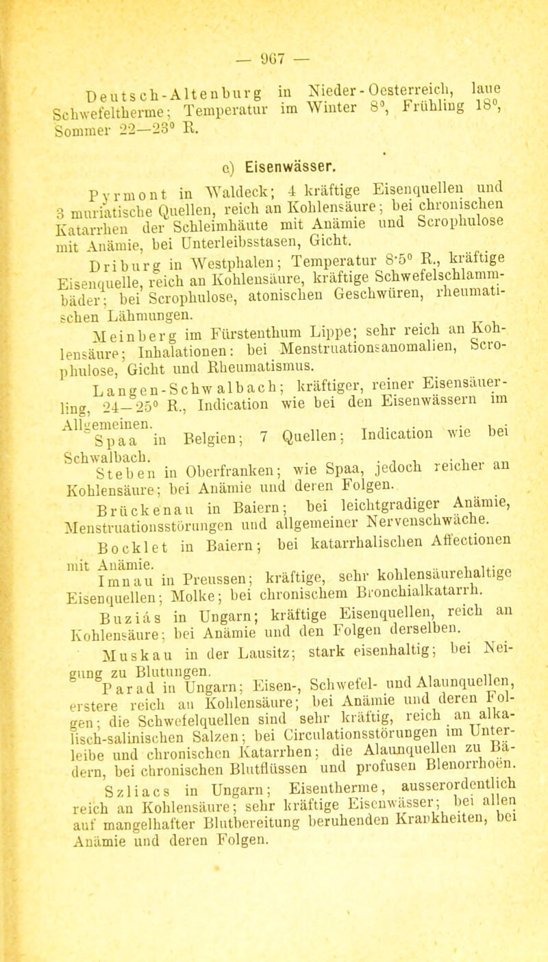 Deutsch-Altenburg in Nieder-Oesterreich, laue SchNvefeltherme; Temperatur im Wmter b, i< ruhling Ib, Sommer 22—23 R. c) Eisenwässer. Pyrmont in Waldeck; 4 kräftige Eisenquellen und 3 muriatische Quellen, reich an Kohlensäure; bei chronischen Katarrhen der Schleimhäute mit Anämie und Scrophulose mit Anämie, bei ünterleibsstasen, Gicht. Driburg in Westphalen; Temperatur 8-5° R , kräftige Eisenduelle, reich an Kohlensäure, kräftige Schwefelschlamm- bäder: bei Scrophulose, atonischen Geschwüren, rheumati- schen Lähmungen. Meinberg im Fürstenthum Lippe; sehr reich an Koh- lensäure; Inhalationen: bei Menstruationsanomalien, Scro- phulose, Gicht und Rheumatismus. Langen-Schwalbach; kräftiger, reiner Eisensäuer- ling, 24-25 R., Indication wie bei den Eisenwässern im ^''&°iTain Belgien; 7 Quellen; Indication wie bei ^^^'s^tSen in Oberfrauken; wie Spaa, jedoch reicher an Kohlensäure; hei Anämie und deren Folgen. Brückenau in Baiern; bei leichtgradiger Anämie, Menstruationsstürungen und allgemeiner Nervenschwache. Boeklet in Baiern; bei katarrhalischen AÖectionen ^ fmnaii in Preussen; kräftige, sehr kohlensäurehaltige Eisenquellen; Molke; bei chronischem Bronchialkatarrh. Buziäs in Ungarn; kräftige Eisenquellen reich an Kohlensäure; bei Anämie und den Folgen derselben. Muskau in der Lausitz; stark eisenhaltig; bei Nei- gung zu Blutungen. , ,, ,, Parad in Ungarn; Eisen-, Schwefel- und Alaunquellen, erstere reich an Kohlensäure; bei Anämie und deren i'ei- gen ■ die Schwefelquellen sind sehr kräftig, reich an alka- lisch-salinischen Salzen; bei Circulationsstörungen im Unter- leibe und chronischen Katarrhen; die Alaunquel en zu Ba- dern, bei chronischen Blutflüssen und profusen Bleuorrhoen. Szliacs in Ungarn; Eisentherme, ausserordentlich reich an Kohlensäure; sehr kräftige Eisenwässer; bei al en auf mangelhafter Bluthereitung beruhenden Krankheiten, bei Anämie und deren Folgen.