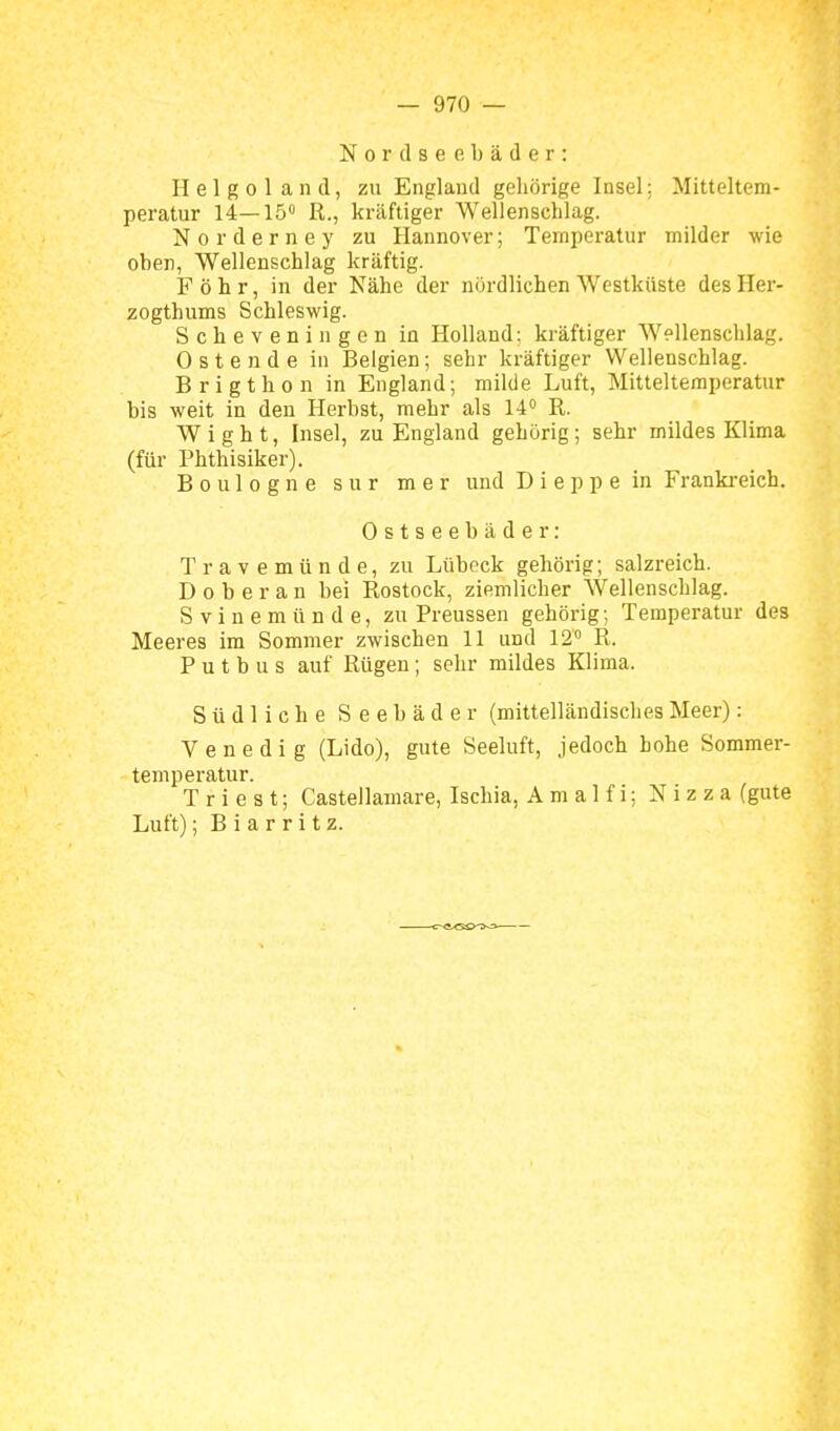 Nord Seebäder: Helgoland, zu England gehörige Insel; Mitteltem- peratur 14—15 R., kräftiger Wellenschlag. Norderney zu Hannover; Temperatur milder wie oben, Wellenschlag kräftig. Föhr, in der Nähe der nördlichen Westküste des Her- zogthums Schleswig. Scheveningen in Holland; kräftiger Wellenschlag. 0 s t e n d e in Belgien; sehr kräftiger Wellenschlag. Brigthon in England; milde Luft, Mitteltemperatur bis weit in den Herbst, mehr als 14° R. Wight, Insel, zu England gehörig; sehr mildes Klima (für Phthisiker). Boulogne sur mer und D i e p p e in Frankreich. Ostseebäder: Travemünde, zu Lübeck gehörig; salzreich. Doberan bei Rostock, ziemlicher Wellenschlag. S V i n e m ü n d e, zu Preussen gehörig; Temperatur des Meeres im Sommer zwischen 11 und 12 R. P u t b u s auf Rügen; sehr mildes Klima. Südliche Seebäder (mittelländisches Meer): Venedig (Lido), gute Seeluft, jedoch hohe Sommer- temperatur. T r i e s t; Castellamare, Ischia, Amalfi; Nizza (gute Luft); B i a r r i t z.