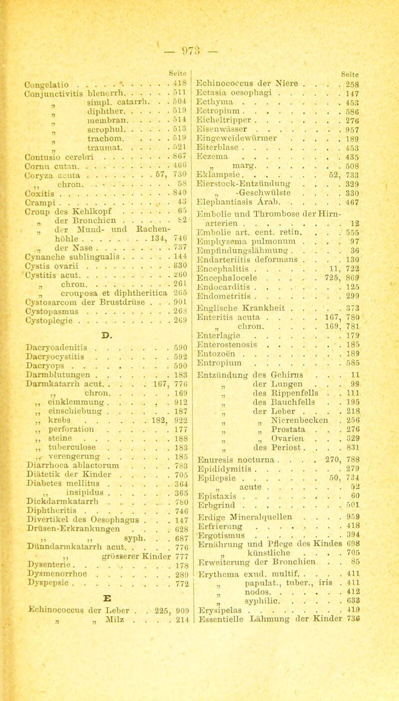 Scili! Cungelatio  -tlS Conjunctivitis blenovrh -'ill siinpl. catavrli. . . nOi ^ (liphther f'H> membvaD '»H „ scrophul fil3 ^ ti-achom öUI „ traumat -'Sl Coutusio cerebri S07 Cornu cutau lüli Coryza acuta 57, 730 ,, thron. . • 5S Coxitia 840 Crampi 43 Croup des Kehlkopf 6'> „ der Bronchien fc'2 . „ der Mund- nnd Bachen- höhle 134, 74(i „ der Nase 737 Cynanche sublingualis 144 Cjstis ovarii 830 Cystitis acut üGO „ chron 2Cl „ cronposa et diphtheritica 2(15 Cystosarcom der Brustdrüse . . .901 Cystopasmus 2Gd Cystoplegie 2U9 D. Dacryoadenitis 590 Dacryocystitis 592 Dacryops 590 Barmblutungen 183 Darmiatari-h acut 1G7, 77(J ,, chron 169 ,, einklemmung. . . . , . 912 ,, einschiebvmg 187 ,, krebs 182, 922 ,, Perforation 177 ,, steine 188 ,, tnberculose 183 ,, Verengerung 185 Diarrhoea ablactomm .... 783 Diittetik der Kinder . . . . . 705 Diabetes mellitus 304 insipidus 305 Dickdarmkatarrh 7b0 Diphtlieritis 74G Divcrtiliel des Oesophagus . . . 147 Drüsen-Erkrankungen .... 028 ,, ,, syph. . . 687 Dünndarmkatarrh acut 776 ,, grösserer Kinder 777 Dysenterie 178 Dysmenorrhoe 289 Dyspepsie 772 E Kchinococcus der Leber . . 225, 909 „ „ Milz . . . .214 Seite Echinococcus der Niere .... 258 Ectasia oosopliagi 147 Ectliyma 45.3 Ectropium 586 Eiclieltriiipcr 270 Eisenwässer 957 Eingeweidewürmer 189 Eiterblase 453 Eczema 435 „ marg 5O8 Eklampsie 62, 733 Eierstock-Entzündung .... 329 ., -Geschwülste .... 330 Elephantiasis Arab 4G7 Embolie und Thrombose der Hirn- arterien 13 Embolie art. cent. retin. . . . 555 Emphysema pulmonum .... 97 Empflndungslälimung 36 Endarteriitis deformuns .... 130 Enceph.ilitis 11, 722 Encephalocele 725, 8G9 Endocarditis 125 Endometritis 299 Bnglisclie Krankheit 373 Enteritis acuta 167, 780 „ chron 169, 781 Bnterlagie 179 Bnterostenosis 185 Entozoen 189 Entropium 585 Entzündung des Gehirns ... 11 „ der Lungen ... 99 ,, des Rippenfells . . III „ des Bauchfells . . 195 „ der Leber . . . .218 „ „ Nicrenbeckeu . 256 „ „ Prostata . . .276 „ „ Ovarien . . . 329 „ des Periost. . . . 8:!l Enuresis nocturna .... 270, 788 Epididymitis 279 Epilepsie 50, 734 „ acute 52 Epistaxis 60 Brbgi-ind 501 Erdige Mineralquellen .... 959 Erfrierimg 418 'Ergotismus 394 Ernährung und Pflege des Kindes G98 „ künstliclie .... 705 Erweitenmg der Bronchien . . 85 Brytlioma exud. raultif 411 ,, papixlat., tuber., iria . 411 „ nodos 412 „ syphilic 633 Erysipelaa 419 Essentielle Lähmung der Kinder 736