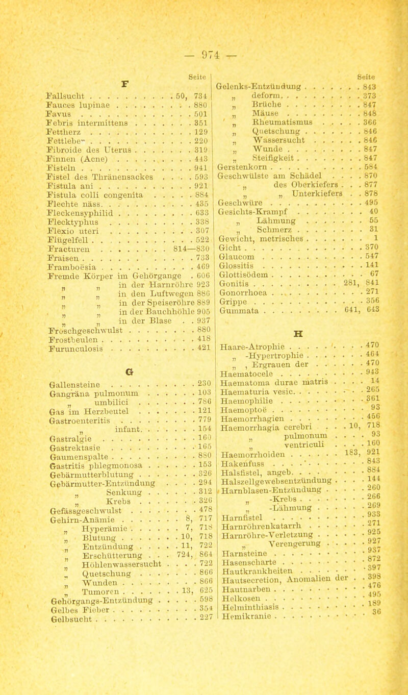 Seite F Fallsucht 50, 731 Pauces lupiuae 88ü Pavus 501 Fobris intermittena 351 Fettherz 129 Fettlebe 220 Fibroido ileä Uterus 31Ü Filmen (Acne) 443 Fiatebi 941 Fistel des Thränensackes .... 593 Pistula ani 921 Pistula colli congenita 884 Flechte näss 435 Pleckensyphilid 033 Flecktyphus 338 Flexio uteri 307 Flügelfell 522 Fractiu-en 814—830 Fraisen 733 Framboesia 409 Fremde Körper im Gehörgange . 000 „ „ in der Harnröhre 923 „ in den Luftwegen 880 „ in der Speiseröhre 8t<9 in der Bauchhölile 90ö „ „ in der Blase . . 937 ProschgeBchwiüat 880 Frostbeulen 418 Furunciüosiä 421 G Gallensteine 230 Gangiüna pulmonum 103 „ umbillci 7sG Gas im Herzbeutel 121 Gastroenteritis 779 „ Infant 154 Gastralgie 10') Gastrektasie 105 Gaumenspalte 8s0 Gastritis phlegmonosa 153 Gebärmutterblutung 320 Gebärmutter-Entzündung .... 294 „ Senkimg 312 „ Krebs 320 Gefässgeschwulst 478 Gehirn-Anämie 8, 717 „ Hyiierämie 7, 71S „ Blutung 10, 718 „ Eutzündmig H, 722 „ Erschütterung . . . 724, 804 „ Höhlenwassersucbt .... 722 Quetschung 800 „ Wimden 800 „ Tumoren 13, 025 Gehörgangs-Entzündung 598 Gelbes Fieber 35i Gelbsucht 227 Seite Gelenks-Eutzüudung „ deform „ Brüclie „ Mäuse ' „ Rheumatismus „ Quetschung „ Wassersuclit „ Wunde „ Steifigkeit Gerstenkorn Geschwülste am Schädel . . . . „ des Oberkiefers . . . „ „ Unterkiefers . . Geschwüre Gesichts-Krampf „ Lähmung „ Schmerz Gewicht, metrisches Gicht Glaucom Glossitis Glottisödem Gouitis 281, Gonon-hoea Grippe Gummata 041, 843 847 848 360 840 84C 847 847 584 870 877 878 495 40 55 31 1 370 547 141 07 841 271 356 643 Haare-Atrophie 470 „ -Hypertroplüe 404 „ , Ergrauen der 470 Haematocele Of^ Haematoma durae matris Haematui-ia vesic Haemophilie 14 . 205 . 301 Haemoptoe Haeiuorrhagien Haemorrhagia cerebri ... 10, pulmonum . . . „ ventrictüi ... Haemorrhoiden 1^3, HakenfusB . . . .' Halsfistel, angeb. Halszellgewebseutzündung ... Harnblasen-Entzündung 260 „ -Krebs 266 „ -Lähmung 209 Harnfistel Harnröhrenkatarrh ^'^ Harnröhre-Verletzung ^-^ „ Verengerung . . Harnsteine Hasenscharte Hautkrankheiten ' 4öG 718 93 100 921 643 884 144 927 9S7 872 Hautsecretion, Anomalien der . Hautuarbeu Holkosen Helmintliiusis Hemikranle 398 47G 495 189 30