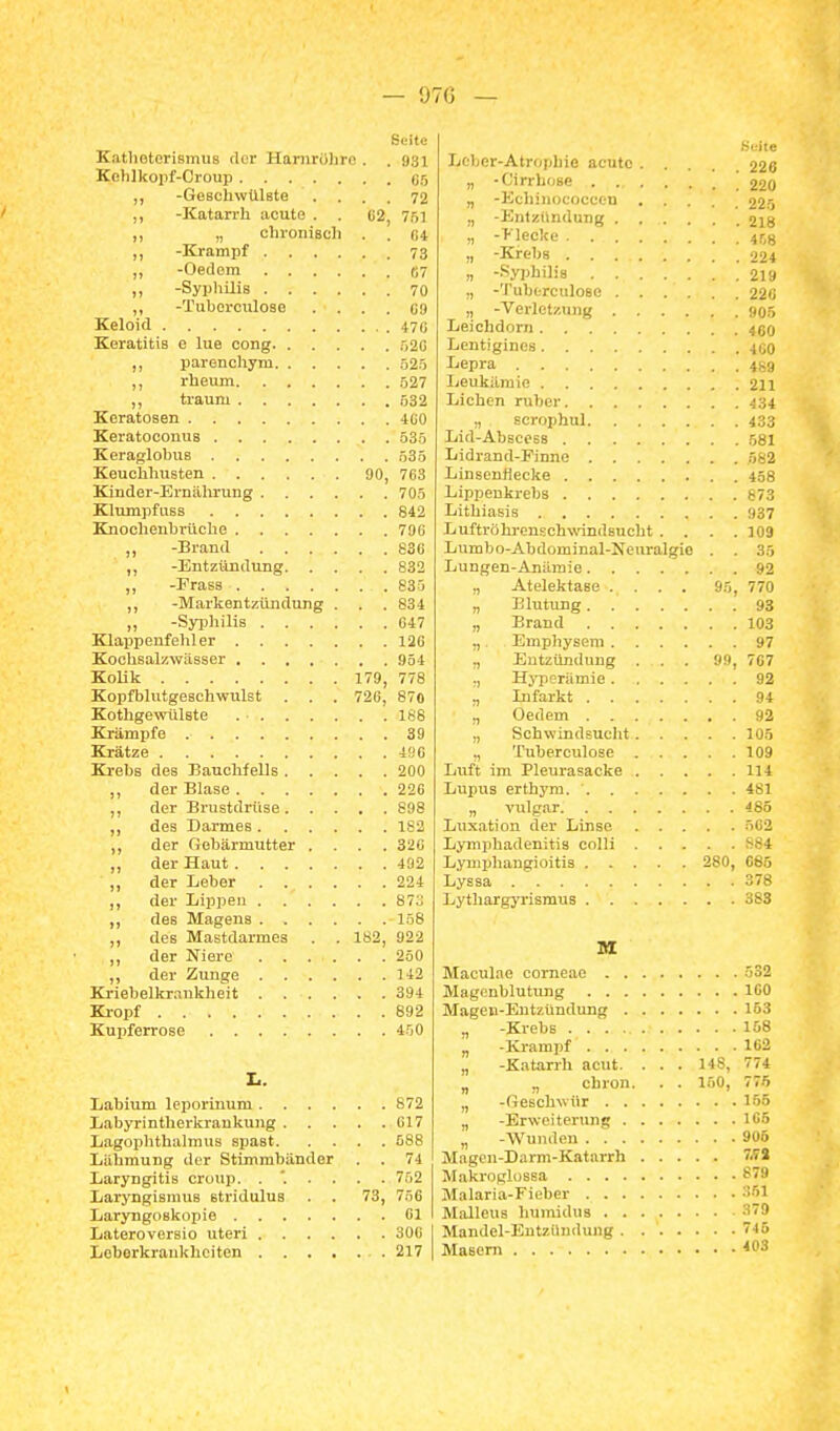— 97G — Seite KatlioterismUB der Hariirölire . . 931 Kelilkopf-Croup Cf, „ -Geschwülste .... 72 ,, -Katarrh acute . . G2, 7»] „ chronisch . . «4 ,, -Krampf 73 ,, -Oedem «7 „ -Syphilis 70 ,, -Tuborculose . . . . C9 Keloid 470 Keratitis e lue cong .-,20 ,, parenchym .52.5 ,, rheum .527 „ träum 532 Keratosen 4G0 Keratoconus 535 Keraglobus .53.5 Keuchhusten 90, 763 Kinder-Ernährung 705 Klumpfuss 842 Knochenbi'üche 79G „ -Brand 836 -Entztlndung 832 -Frass 833 ,, -Markentzündung . . .834 „ -Syphilis 647 Klappenfehler 126 Kochsal/.wässer 954 Kolik 179, 778 Kopfbliitgeschwulst . . . 726, 870 KothgewiUste 168 Krämpfe 39 Krätze 490 Krebs des Bauchfells 200 ,, der Blase 226 ,, der Brustdrüse 898 ,, des Darmes 182 ,, der Gebärmutter .... 326 ,, der Haut 492 der Leber 224 ,, der Lippen 873 ,, des Magens 158 ,, des Mastdarmes . . 182, 922 ,, der Niere 250 ,, der Zunge 142 Kriebelkr.-.ukheit 394 Ki-opf 892 Kupferrose 4.50 X.. Labium leporinum 672 Labyrinthei-krankung 617 Lagophthalmus spast 588 Lähmung der Stimmbänder . . 74 Laryngitis Croup. 752 Laryngismus stridulus . . 73, 7.56 Laryngoskopie Ol Lateroversio uteri 300 1 Loberkraukhciten 217 | .'^•■ite Leber-Atrophie acute 228 „ -Cirrhose '220 „ -Echiiiococcen 225 ., -Entzündung 218 „ ->'lecke itjH „ -Krebs -(oi „ -Syphilis 219 „ -Tuberculose 22ii „ -Verletzung uor, Leichdom 4fj(j Lentigines 400 Lepra 4^9 Leukämie 211 Liehen ruber J34 „ scrophul 433 Lid-Abscess 581 Lidrand-Pinne .582 Linsenflecke 458 Lippenkrebs b73 Lithiasis ;)37 Luftröhrenschwindsucht . . . .109 Lumbo-Abdominal-Neuralgie . . 3.5 Lungen-Anämie 92 „ Atelektase .... 95, 770 „ Blutung 93 „ Brand 103 „ Emphysem 97 „ Entzündung . . . 99, 707 ., HjTjeriimie 92 „ Lifarkt 94 „ Oedem 92 „ Schwindsucht 105 „ Tuberculose 109 Luft im Pleurasäcke 114 Lupus erthym. 481 „ vulgär 485 Luxation der Linse 562 Lymphadenitis colli S84 Lyuiphangioitis 280, 085 Lyssa 378 Lythargyrismus 383 M Maculae corneae .ö32 Magcnblutung 100 Magen-Entzündung 153 „ -Krebs 158 „ -Krampf 102 „ -Katarrh acut. . . . 148, 774 „ „ chron. . . 1.50, 775 „ -Geschwür 155 „ -Erweiterung 105 „ -Wunden 906 Magen-Darm-Katarrh 7.7i Makroglossa S79 Malaria-Fieber 351 Malleus humidus 379 Mandel-Entzündung 745 Masern