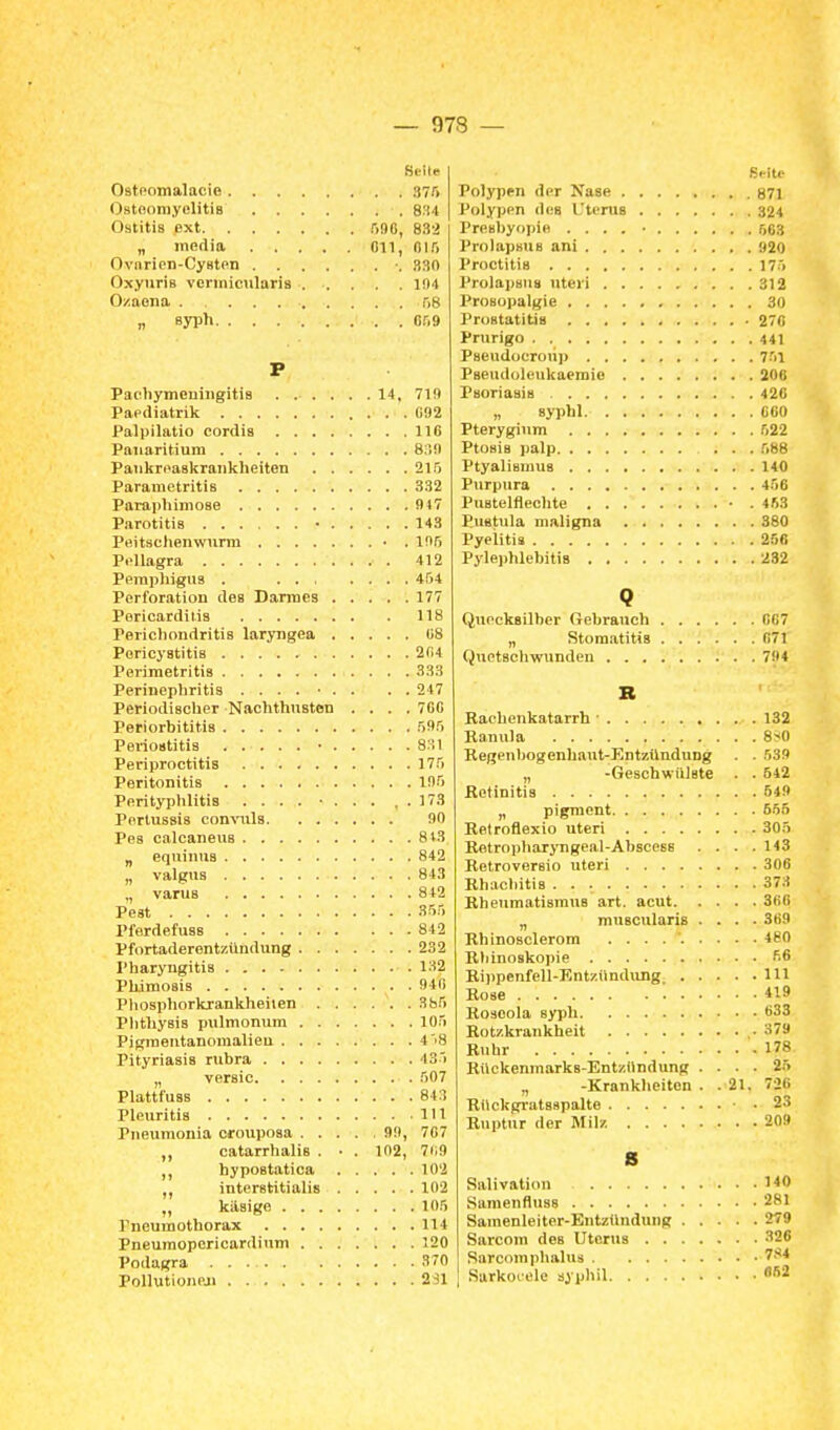 Seite Ostoomalacie 375 OstoomyelitiB 8:14 Ostitis ext .ino, 832 „ media Oll, 015 Ovnrien-Cyflten ■. 330 OxyuriB venniciilaris ..... 1!)4 Ozaena 58 „ syph 059 P Pacliymcniiigitis 14, 719 Paediatrik 092 Palpilatio cordis 116 Pauaritium 839 Pankrnaakrankheiten 215 Paramctritis 332 Parapliimoae 947 Parotitis ■ 143 Peitschenwurm • . 195 Pellagra 412 Peraplngus . 454 Perforation des Darmes 177 Pericardllis 118 Perichondritis laryngea 08 Pericystitia 204 Perimetritis 333 Perinephritis ...... . . 247 Periodischer Nachthusten .... 700 Periorbititis 595 Periostitis • 831 Periproctitis 175 Peritonitis 195 Perityphlitis .... ... , . 173 Pertussis convuls 90 Pes calcaneus 813 „ equinuB 842 „ valgus 843 „ varus 842 Pest 355 Pferdefuas 842 Pfortaderentzilndung 232 Pharyngitis 132 Pkimosis 940 Phosphorkrankheiien 385 Phthysia pulmonum 105 Pigmentanomalieu 4'18 Pityriasis rubra 435 „ versic 507 Plattf'uas 843 Pleuritis 111 Pneuraonia crouposa 99, 707 ,, catarrhalis . • . 102, 7ii9 hypostatica 102 interatitialis 102 „ käsige 105 Pneumothorax 114 Pneumoporicardium 120 Podagra 370 Pollutioneji 231 Seite Polypen der Nase 871 Polypen dea l'teruB 324 Preabyopie .... • 563 ProlapsuB ani 920 Proctitis 175 ProlapBus uteri 312 Prosopalgie 30 Prostatitis 270 Prurigo 441 Paeudoeroiip 751 Pseudolcukaeraie 208 Psoriasis 420 „ syphl COO Pterygium 522 Ptosis palp 588 Ptyaliamus 140 Purpura 456 Pustelflechte • .453 Pustula maligna 380 Pyelitis 25« Pylephlebitis 232 Q Quecksilber Gebrauch 007 „ Stomatitis 071 Quetschwunden 794 B Rachenkatarrh • 132 Banula 8-*0 Begenbogenhaut-EntzünduDg . . 539 „ -Geschwülste . . 542 Retinitis 549 ,, pigraent 555 Retroflexio uteri 305 Betropharyngeal-AbsceBS . . . .143 Retroversio uteri 306 Ehacbitis 373 BheumatiamuB art. acut 300 „ muBCularis .... 369 Rhinosclerora .......... 480 Rliinoskopie 56 Rijjpenfell-Entziindung III Rose 419 Roseola syph 633 Rotzkrankheit .379 Ruhr 178 Bückenmarks-EntzHndung .... 25 „ -Krankheiton . . 21. 726 Rilckgrataapalte ■ .23 Ruptur der Milz 20» s Salivation 140 SamenflusB 281 Samenleiter-Entzündung 279 Sarcom dea Uterus 326 Sarcoraphalus 7.'*4 Sarkocele syphil ä