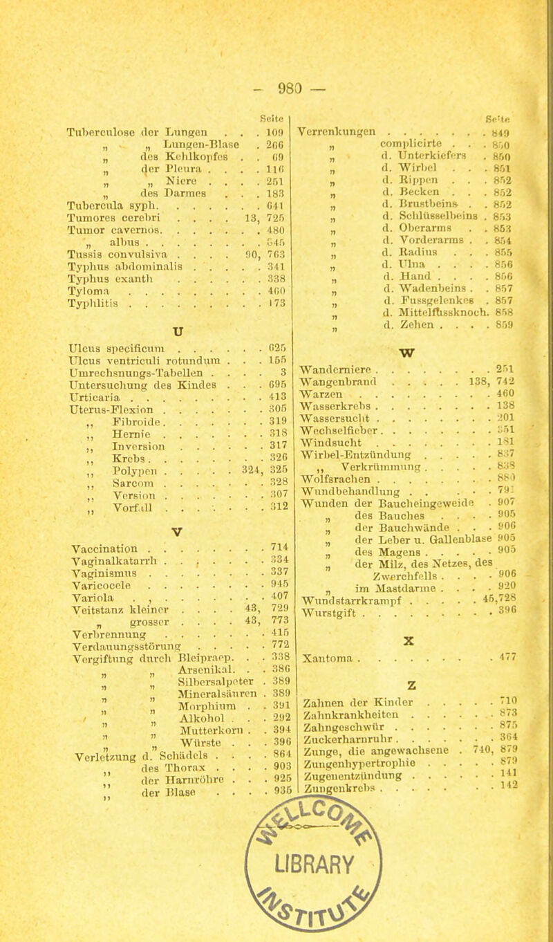 Seite TuherculoBC der Lungen . . . 10!) „ „ Lunacn-Hlase . 2(i0 „ dea Kulilkopfos . . (iO „ der Pleura . . . . IKi „ „ Niere .... 'isi „ des Darraos . . . 183 Tubcrcula ayph 041 Tumores cerebri .... 13, 725 Tuiuor cavernoa 480 „ albus G4r) Tiißsis convulsiva .... 90, 703 Typhus abdominalis 341 Typhus exanth 338 Tyloma 400 Typhlitis 173 U Ulcus specificum (i25 Ulcus ventriculi rotundiira . . .155 Umrechsnungs-Tabellen .... 3 Untersuchung des Kindes . . . Gfl5 Urticaria 413 Uterus-Flexion 305 „ Fibroide 319 ,, Hernie 318 ,, Inversion 317 „ Krebs 326 Polypen 324, 325 ,, Sarcom 328 Version 307 „ Vorfall ....... 312 Vaccination 714 Vaginalkatarrh 334 Vaginismus 337 Varicocele 945 Variola . , -407 Veitstanz kleiner .... 43, 729 „ grosser .... 43, 773 Verbrennung '15 772 338 380 389 389 3U1 292 394 390 864 903 , 925 , 935 Verdauungsstörung Vergiftung durch Bleipraep. . „ „ Arseniknl. . „ „ Silbersalpeter ^ „ Mineralsiluren Morphium . . „ Alkohol. . ^ „ Mutterkoni . „ Würste . . Verletzung d. Schädels . . . des Thorax . . . der Ilarnrühro . . der Blase . . . Verrenkungen >stg „ complicirte . . . gr.o „ d. Unterkiefers . 850 „ d. Wirbel . . . 851 „ d. Riiipen . . . 852 „ d. Becken . . 852 „ d. Brufitbeins- . . 852 „ d. Schlüsselbeins . 853 „ d. Oberarms . . 853 „ d. Vorderarms . . 854 „ d. Radius . . . 855 „ d. Ulna .... 850 „ d. Hand .... 856 „ d. Wadenbeins . . 857 „ d. Fussgclenkes . 857 „ d. Mittelftisaknoch. 858 d. Zehen .... 859 W Wandemiere 2'>1 Wangenbrand 138, 742 Warzen 400 Wasserkrebs 138 Wassersucht 201 Wechselfieber -Sl Windsucht l'*l 8.:7 8S1 79; 907 905 906 Wirbel-Entzündung .... ,, Verkrümmung.... Wolfsrachen Wundbehandlung . , . • Wunden der Baucheingeweide „ des Bauches . • • „ der Bauchwände . . „ der Leber u. Gallenblase 905 „ des Magens 905 „ der Milz, des Netzes, des Zwerchfells .... 906 „ im Mastdarnie . . . ■ 920 Wundstarrkrampf 45,728 Wurstgift S96 Xantoma . Zahnen der Kinder 710 Zahnkrankheiten 873 Zahngeschwür 875 Zuckerharnruhr 364 Zunge, die angewachsene Zungonhypertrophie . . ZugenentzUnduug . . . Zniigenkrcbs 740, 879 879 141 142 LIBRARY