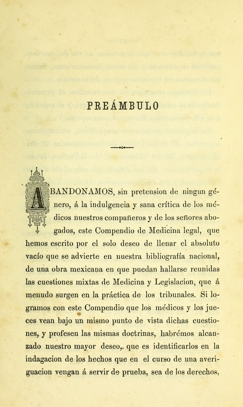 PREÁMBULO BANDONAMOS, sin pretensión de ningún gé- nero, á la indulgencia y sana crítica de los mé- dicos nuestros compañeros y de los señores abo- gados, este Compendio de Medicina legal, que hemos escrito por el solo deseo de llenar el absoluto vacío que se advierte en nuestra bibliografía nacional, de una obra mexicana en que puedan hallarse reunidas las cuestiones mixtas de Medicina y Legislación, que á menudo surgen en la práctica de los tribunales. Si lo- gramos con este Compendio que los médicos y los jue- ces vean bajo un mismo punto de vista dichas cuestio- nes, y profesen las mismas doctrinas, habrémos alcan- zado nuestro mayor deseor que es identificarlos en la indagación de los hechos que en el curso de una averi- guación vengan á servir de prueba, sea de los derechos.