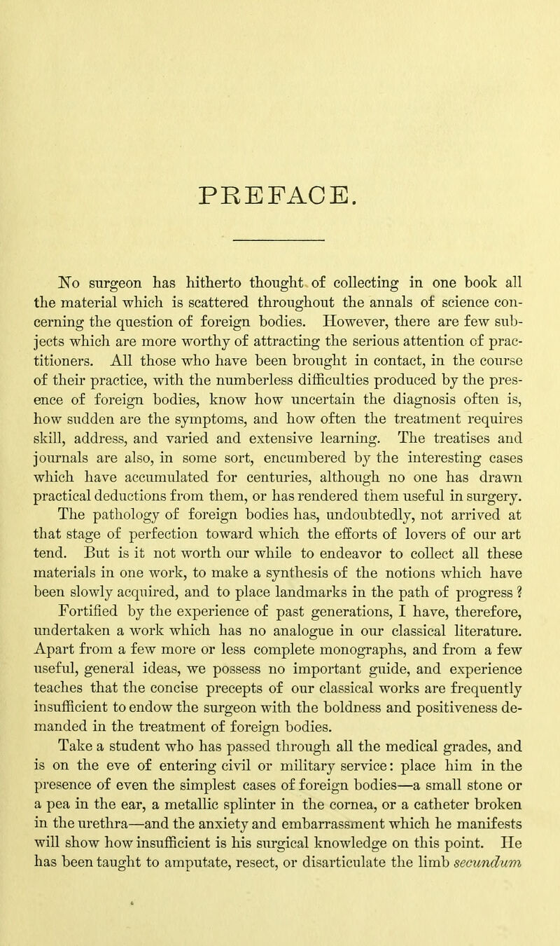 PREFACE. No surgeon has hitherto thought of collecting in one book all the material which is scattered throughout the annals of science con- cerning the question of foreign bodies. However, there are few sub- jects which are more worthy of attracting the serious attention of prac- titioners. All those who have been brought in contact, in the course of their practice, with the numberless difficulties produced by the pres- ence of foreign bodies, know how uncertain the diagnosis often is, how sudden are the symptoms, and how often the treatment requires skill, address, and varied and extensive learning. The treatises and journals are also, in some sort, encumbered by the interesting cases which have accumulated for centuries, although no one has drawn practical deductions from them, or has rendered them useful in surgery. The pathology of foreign bodies has, undoubtedly, not arrived at that stage of perfection toward which the efforts of lovers of our art tend. But is it not worth our while to endeavor to collect all these materials in one work, to make a synthesis of the notions which have been slowly acquired, and to place landmarks in the path of progress ? Fortified by the experience of past generations, I have, therefore, undertaken a work which has no analogue in our classical literature. Apart from a few more or less complete monographs, and from a few useful, general ideas, we possess no important guide, and experience teaches that the concise precepts of our classical works are frequently insufficient to endow the surgeon with the boldness and positiveness de- manded in the treatment of foreign bodies. Take a student who has passed through all the medical grades, and is on the eve of entering civil or military service: place him in the presence of even the simplest cases of foreign bodies—a small stone or a pea in the ear, a metallic splinter in the cornea, or a catheter broken in the urethra—and the anxiety and embarrassment which he manifests will show how insufficient is his surgical knowledge on this point. He has been taught to amputate, resect, or disarticulate the limb secundum