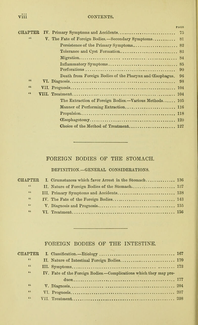 PAGE CHAPTER IV. Primary Symptoms and Accidents 75  V. The Fate of Foreign Bodies.—Secondary Symptoms 81 Persistence of the Primary Symptoms 82 Tolerance and Cyst Formation 83 Migration S4 Inflammatory Symptoms 85 Perforations 90 Death from Foreign Bodies of the Pharynx and (Esophagus. 96  VI. Diagnosis 98  VII. Prognosis 104  VIII. Treatment 104 The Extraction of Foreign Bodies.—Various Methods 105 Manner of Performing Extraction 116 Propulsion 118 CEsophagotomy 120 Choice of the Method of Treatment 127 FOREIGN BODIES OF THE STOMACH. DEFINITION.—GENERAL CONSIDERATIONS. CHAPTER I. Cirumstances which favor Arrest in the Stomach 136  II. Nature of Foreign Bodies of the Stomach 137  III. Primary Symptoms and Accidents 138  IV. The Fate of the Foreign Bodies 143  V. Diagnosis and Prognosis 155  VI. Treatment 156 FOREIGN BODIES OF THE INTESTINE. CHAPTER L Classification.—Etiology 167  II. Nature of Intestinal Foreign Bodies 170  III. Symptoms 173  IV. Fate of the Foreign Bodies.—Complications which they may pro- duce 177  V. Diagnosis 204  VI. Prognosis 207  VII. Treatment 203