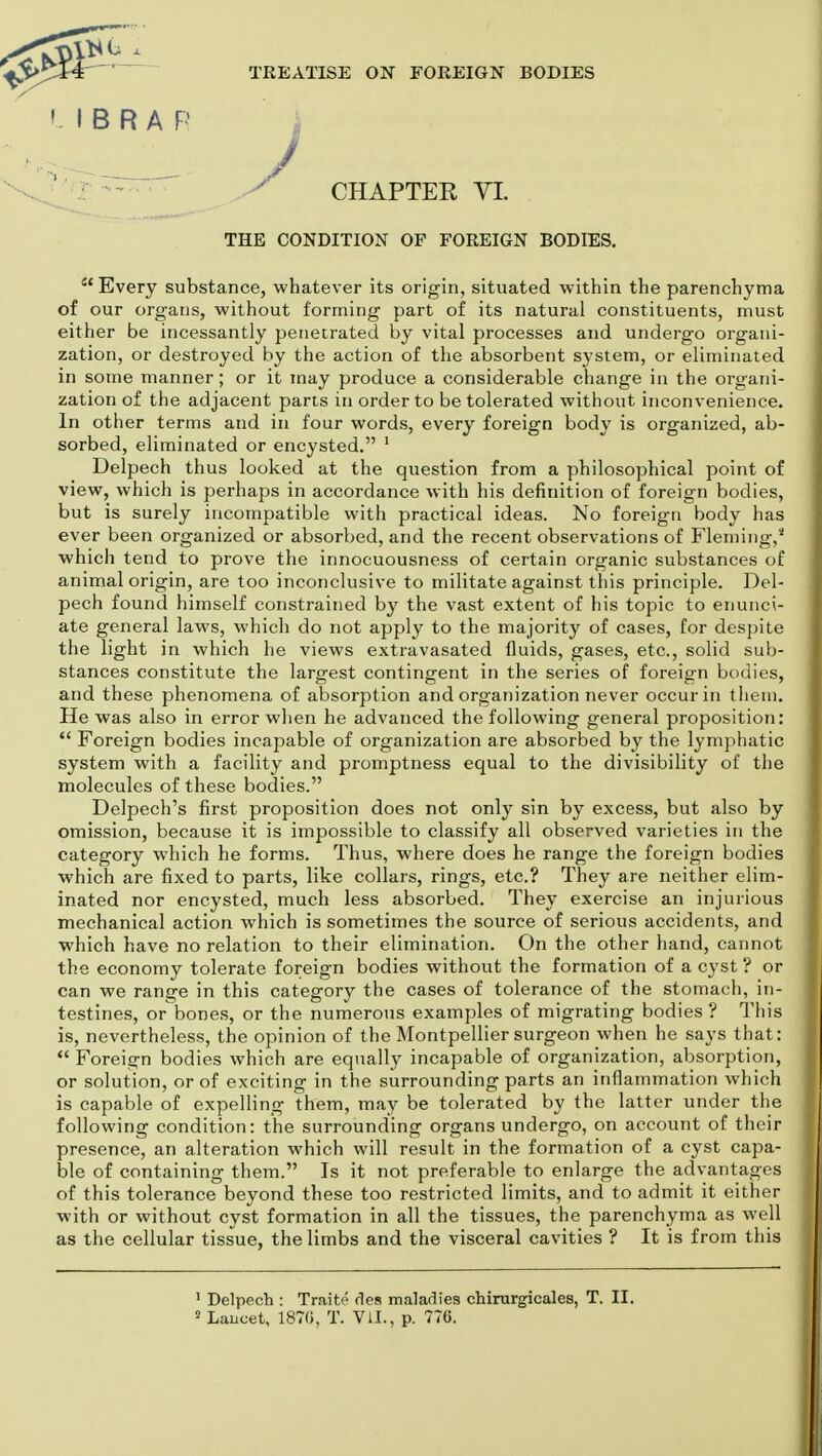 / THE CONDITION OF FOREIGN BODIES.  Every substance, whatever its origin, situated within the parenchyma of our organs, without forming part of its natural constituents, must either be incessantly penetrated by vital processes and undergo organi- zation, or destroyed by the action of the absorbent system, or eliminated in some manner; or it may produce a considerable change in the organi- zation of the adjacent parts in order to be tolerated without inconvenience. In other terms and in four words, every foreign body is organized, ab- sorbed, eliminated or encysted. 1 Delpech thus looked at the question from a philosophical point of view, which is perhaps in accordance with his definition of foreign bodies, but is surely incompatible with practical ideas. No foreign body has ever been organized or absorbed, and the recent observations of Fleming,2 which tend to prove the innocuousness of certain organic substances of animal origin, are too inconclusive to militate against this principle. Del- pech found himself constrained by the vast extent of his topic to enunci- ate general laws, which do not apply to the majority of cases, for despite the light in which he views extravasated fluids, gases, etc., solid sub- stances constitute the largest contingent in the series of foreign bodies, and these phenomena of absorption and organization never occur in them. He was also in error when he advanced the following general proposition:  Foreign bodies incapable of organization are absorbed by the lymphatic system with a facility and promptness equal to the divisibility of the molecules of these bodies. Delpech's first proposition does not only sin by excess, but also by omission, because it is impossible to classify all observed varieties in the category which he forms. Thus, where does he range the foreign bodies which are fixed to parts, like collars, rings, etc.? They are neither elim- inated nor encysted, much less absorbed. They exercise an injurious mechanical action which is sometimes the source of serious accidents, and which have no relation to their elimination. On the other hand, cannot the economy tolerate foreign bodies without the formation of a cyst ? or can we range in this category the cases of tolerance of the stomach, in- testines, or bones, or the numerous examples of migrating bodies ? This is, nevertheless, the opinion of the Montpellier surgeon when he says that:  Foreign bodies which are equally incapable of organization, absorption, or solution, or of exciting in the surrounding parts an inflammation which is capable of expelling them, may be tolerated by the latter under the following condition: the surrounding organs undergo, on account of their presence, an alteration which will result in the formation of a cyst capa- ble of containing them. Is it not preferable to enlarge the advantages of this tolerance beyond these too restricted limits, and to admit it either with or without cyst formation in all the tissues, the parenchyma as well as the cellular tissue, the limbs and the visceral cavities ? It is from this ' Delpech : Traite des maladies chirurgicales, T. II. 2 Laucet, 1870, T. VII., p. 776. ' I B R A P