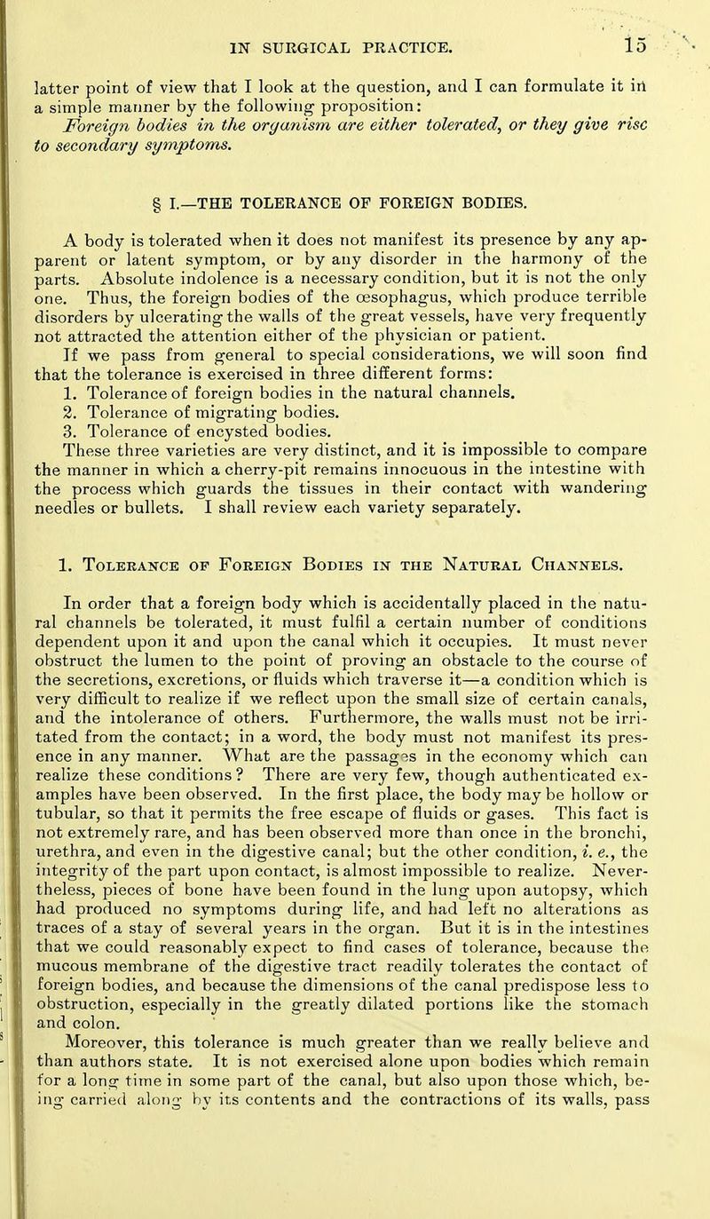 latter point of view that I look at the question, and I can formulate it in a simple mariner by the following proposition: Foreign bodies in the organism are either tolerated, or they give rise to secondary symptoms. § I.—THE TOLERANCE OF FOREIGN BODIES. A body is tolerated when it does not manifest its presence by any ap- parent or latent symptom, or by any disorder in the harmony of the parts. Absolute indolence is a necessary condition, but it is not the only one. Thus, the foreign bodies of the oesophagus, which produce terrible disorders by ulcerating the walls of the great vessels, have very frequently not attracted the attention either of the physician or patient. If we pass from general to special considerations, we will soon find that the tolerance is exercised in three different forms: 1. Tolerance of foreign bodies in the natural channels. 2. Tolerance of migrating bodies. 3. Tolerance of encysted bodies. These three varieties are very distinct, and it is impossible to compare the manner in which a cherry-pit remains innocuous in the intestine with the process which guards the tissues in their contact with wandering needles or bullets. I shall review each variety separately. 1. Tolerance op Foreign Bodies in the Natural Channels. In order that a foreign body which is accidentally placed in the natu- ral channels be tolerated, it must fulfil a certain number of conditions dependent upon it and upon the canal which it occupies. It must never obstruct the lumen to the point of proving an obstacle to the course of the secretions, excretions, or fluids which traverse it—a condition which is very difficult to realize if we reflect upon the small size of certain canals, and the intolerance of others. Furthermore, the walls must not be irri- tated from the contact; in a word, the body must not manifest its pres- ence in any manner. What are the passages in the economy which can realize these conditions ? There are very few, though authenticated ex- amples have been observed. In the first place, the body may be hollow or tubular, so that it permits the free escape of fluids or gases. This fact is not extremely rare, and has been observed more than once in the bronchi, urethra, and even in the digestive canal; but the other condition, i. e., the integrity of the part upon contact, is almost impossible to realize. Never- theless, pieces of bone have been found in the lung upon autopsy, which had produced no symptoms during life, and had left no alterations as traces of a stay of several years in the organ. But it is in the intestines that we could reasonably expect to find cases of tolerance, because the mucous membrane of the digestive tract readily tolerates the contact of foreign bodies, and because the dimensions of the canal predispose less to obstruction, especially in the greatly dilated portions like the stomach and colon. Moreover, this tolerance is much greater than we really believe and than authors state. It is not exercised alone upon bodies which remain for a long time in some part of the canal, but also upon those which, be- ing carried along by its contents and the contractions of its walls, pass