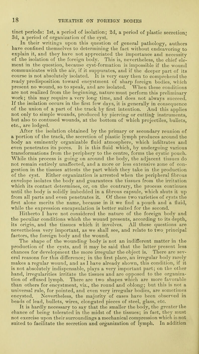 tinct periods: 1st, a period of isolation; 2d, a period of plastic secretion: 3d, a period of organization of the cyst. In their writings upon this question of general pathology, authors have confined themselves to determining the fact without endeavorino- to explain it, and they have not appreciated the importance and necessity of the isolation of the foreign body. This is, nevertheless, the chief ele- ment in the question, because cyst-formation is impossible if the wound communicates with the air, if it suppurates, and if the deeper part of its course is not absolutely isolated. It is very easy then to comprehend the ready predisposition toward encystment of sharp foreign bodies, which present no wound, so to speak, and are isolated. When these conditions are not realized from the beginning, nature must perform this preliminary work; this may require a very long time, and does not always succeed. If the isolation occurs in the first few days, it is generally in consequence of the union of a part of the track by first intention. And this applies not only to simple wounds, produced by piercing or cutting instruments, but also to contused wounds, at the bottom of which projectiles, bullets, etc., are lodged. After the isolation obtained by the primary or secondary reunion of a portion of the track, the secretion of plastic lymph produces around the body an eminently organizable fluid atmosphere, which infiltrates and even penetrates its pores. It is this fluid which, by undergoing various transformations from the periphery to the centre, forms the cystic pouch. While this process is going on around the body, the adjacent tissues do not remain entirely unaffected, and a more or less extensive zone of con- gestion in the tissues attests the part which they take in the production of the cyst. Either organization is arrested when the peripheral fibrous envelope isolates the body and guarantees the tissues from the irritation which its contact determines, or, on the contrary, the process continues until the body is solidly imbedded in a fibrous capsule, which shuts it up from all parts and even penetrates it. Of these two varieties of cysts the first alone merits the name, because in it we find a pouch and a fluid, while the expression encapsulation is better suited for the second. Hitherto I have not considered the nature of the foreign body and the peculiar conditions which the wound presents, according to its depth, its origin, and the tissues which it involves. All these questions are nevertheless very important, as we shall see, and relate to two principal factors, the foreign body and the wound. The shape of the wounding body is not an indifferent matter in the production of the cysts, and it may be said that the latter present less chances for development the more irregular the object is. There are sev- eral reasons for this difference; in the first place, an irregular body rarely makes a regular wound, and as I have already shown, this condition, if it is not absolutely indispensable, plays a very important part; on the other hand, irregularities irritate the tissues and are opposed to the organiza- tion of effused lymph. There are two shapes which are more favorable than others for encystment, viz., the round and oblong; but this is not a universal rule, for pointed, and even very irregular bodies, are sometimes encysted. Nevertheless, the majority of cases have been observed in beads of lead, bullets, wires, elongated pieces of steel, glass, etc. It is hardly necessary to say that the smaller the body, the greater the chance of being tolerated in the midst of the tissues; in fact, they must not exercise upon their surroundings a mechanical compression which is not suited to facilitate the secretion and organization of lymph. In addition