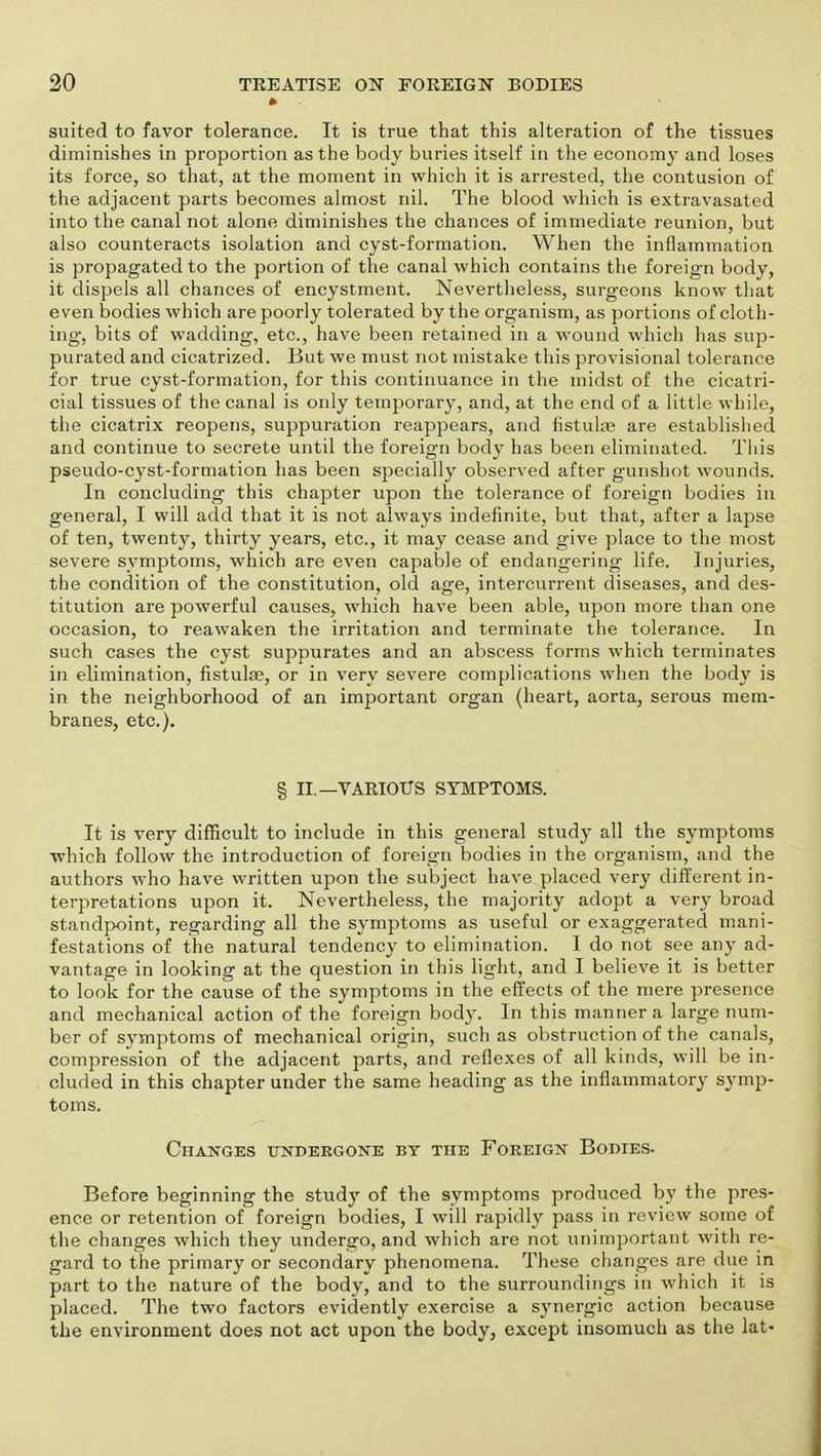 suited to favor tolerance. It is true that this alteration of the tissues diminishes in proportion as the body buries itself in the economy and loses its force, so that, at the moment in which it is arrested, the contusion of the adjacent parts becomes almost nil. The blood which is extravasated into the canal not alone diminishes the chances of immediate reunion, but also counteracts isolation and cyst-formation. When the inflammation is propagated to the portion of the canal which contains the foreign body, it dispels all chances of encystment. Nevertheless, surgeons know that even bodies which are poorly tolerated by the organism, as portions of cloth- ing, bits of wadding, etc., have been retained in a wound which has sup- purated and cicatrized. But we must not mistake this provisional tolerance for true cyst-formation, for this continuance in the midst of the cicatri- cial tissues of the canal is only temporary, and, at the end of a little while, the cicatrix reopens, suppuration reappears, and fistulas are established and continue to secrete until the foreign body has been eliminated. This pseudo-cyst-formation has been specially observed after gunshot wounds. In concluding this chapter upon the tolerance of foreign bodies in general, I will add that it is not always indefinite, but that, after a lapse of ten, twenty, thirty years, etc., it may cease and give place to the most severe symptoms, which are even capable of endangering life. Injuries, the condition of the constitution, old age, intercurrent diseases, and des- titution are powerful causes, which have been able, upon more than one occasion, to reawaken the irritation and terminate the tolerance. In such cases the cyst suppurates and an abscess forms which terminates in elimination, fistulas, or in very severe complications when the body is in the neighborhood of an important organ (heart, aorta, serous mem- branes, etc.). § II.—VARIOUS SYMPTOMS. It is very difficult to include in this general study all the symptoms which follow the introduction of foreign bodies in the organism, and the authors who have written upon the subject have placed very different in- terpretations upon it. Nevertheless, the majority adopt a very broad standpoint, regarding all the symptoms as useful or exaggerated mani- festations of the natural tendency to elimination. I do not see any ad- vantage in looking at the question in this light, and I believe it is better to look for the cause of the symptoms in the effects of the mere presence and mechanical action of the foreign body. In this manner a large num- ber of symptoms of mechanical origin, such as obstruction of the canals, compression of the adjacent parts, and reflexes of all kinds, will be in- cluded in this chapter under the same heading as the inflammatory symp- toms. Changes undergone by the Foreign Bodies- Before beginning the study of the symptoms produced by the pres- ence or retention of foreign bodies, I will rapidly pass in review some of the changes which they undergo, and which are not unimportant with re- gard to the primary or secondary phenomena. These changes are due in part to the nature of the body, and to the surroundings in which it is placed. The two factors evidently exercise a synergic action because the environment does not act upon the body, except insomuch as the lat-