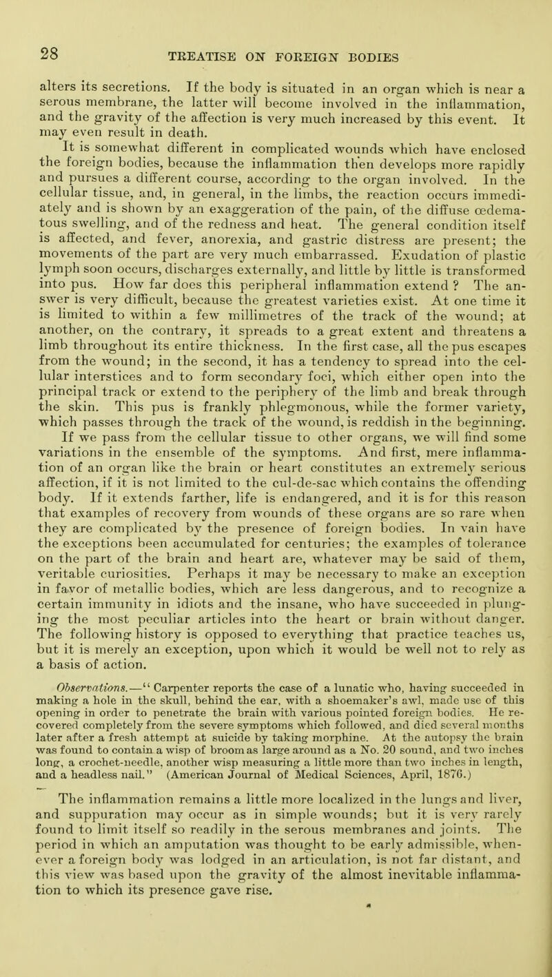 alters its secretions. If the body is situated in an organ which is near a serous membrane, the latter will become involved in the inflammation, and the gravity of the affection is very much increased by this event. It may even result in death. It is somewhat different in complicated wounds which have enclosed the foreign bodies, because the inflammation then develops more rapidly and pursues a different course, according to the organ involved. In the cellular tissue, and, in general, in the limbs, the reaction occurs immedi- ately and is shown by an exaggeration of the pain, of the diffuse cedema- tous swelling, and of the redness and heat. The general condition itself is affected, and fever, anorexia, and gastric distress are present; the movements of the part are very much embarrassed. Exudation of plastic lymph soon occurs, discharges externally, and little by little is transformed into pus. How far does this peripheral inflammation extend ? The an- swer is very difficult, because the greatest varieties exist. At one time it is limited to within a few millimetres of the track of the wound; at another, on the contrary, it spreads to a great extent and threatens a limb throughout its entire thickness. In the first case, all the pus escapes from the wound; in the second, it has a tendency to spread into the cel- lular interstices and to form secondary foci, which either open into the principal track or extend to the periphery of the limb and break through the skin. This pus is frankly phlegmonous, while the former variety, which passes through the track of the wound, is reddish in the beginning. If we pass from the cellular tissue to other organs, we will find some variations in the ensemble of the symptoms. And first, mere inflamma- tion of an organ like the brain or heart constitutes an extremely serious affection, if it is not limited to the cul-de-sac which contains the offending body. If it extends farther, life is endangered, and it is for this reason that examples of recovery from wounds of these organs are so rare when they are complicated by the presence of foreign bodies. In vain have the exceptions been accumulated for centuries; the examples of tolerance on the part of the brain and heart are, whatever may be said of them, veritable curiosities. Perhaps it may be necessary to make an exception in favor of metallic bodies, which are less dangerous, and to recognize a certain immunity in idiots and the insane, who have succeeded in plung- ing the most peculiar articles into the heart or brain without danger. The following history is opposed to everything that practice teaches us, but it is merely an exception, upon which it would be well not to rely as a basis of action. Observations.— Carpenter reports the case of a lunatic who, having- succeeded in making a hole in the skull, behind the ear, with a shoemaker's awl, made use of this opening in order to penetrate the brain with various pointed foreign bodies. He re- covered completely from the severe symptoms which followed, and died several months later after a fresh attempt at suicide by taking morphine. At the autopsy the brain was found to contain a wisp of broom as large around as a No. 20 sound, and two inches long, a crochet-needle, another wisp measuring a little more than two inches in length, and a headless nail. (American Journal of Medical Sciences, April, 187G.) The inflammation remains a little more localized in the lungs and liver, and suppuration may occur as in simple wounds; but it is very rarely found to limit itself so readily in the serous membranes and joints. The period in which an amputation was thought to be early admissible, when- ever a foreign body was lodged in an articulation, is not far distant, and this view was based upon the gravity of the almost inevitable inflamma- tion to which its presence gave rise.