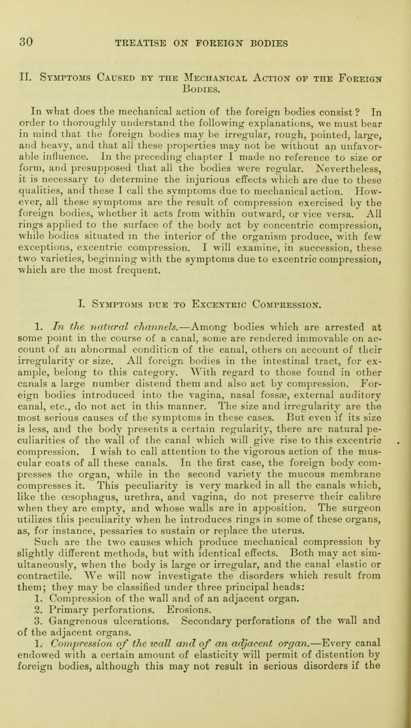 II. Symptoms Caused by the Mechanical Action of the Foreign Bodies. In what does the mechanical action of the foreign bodies consist ? In order to thoroughly understand the following explanations, we must bear in mind that the foreign bodies may be irregular, rough, pointed, large, and heavy, and that all these properties may not be without an unfavor- able influence. In the preceding chapter I made no reference to size or form, and presupposed that all the bodies were regular. Nevertheless, it is necessary to determine the injurious effects which are due to these qualities, and these I call the symptoms due to mechanical action. How- ever, all these symptoms are the result of compression exercised by the foreign bodies, whether it acts from within outward, or vice versa. All rings applied to the surface of the body act by concentric compression, while bodies situated in the interior of the organism produce, with few exceptions, excentric compression. I will examine, in succession, these two varieties, beginning with the symptoms due to excentric compression, which are the most frequent. I. Symptoms due to Excentric Compression. 1. In the natural channels.—Among bodies which are arrested at some point in the course of a canal, some are rendered immovable on ac- count of an abnormal condition of the canal, others on account of their irregularity or size. All foreign bodies in the intestinal tract, for ex- ample, belong to this category. With regard to those found in other canals a large number distend them and also act by compression. For- eign bodies introduced into the vagina, nasal fossa?, external auditory canal, etc., do not act in this manner. The size and irregularity are the most serious causes of the symptoms in these cases. But even if its size is less, and the body presents a certain regularity, there are natural pe- culiarities of the wall of the canal which will give rise to this excentric compression. I wish to call attention to the vigorous action of the mus- cular coats of all these canals. In the first case, the foreign body com- presses the organ, while in the second variety the mucous membrane compresses it. This peculiarity is very marked in all the canals which, like the oesophagus, urethra, and vagina, do not preserve their calibre when they are empty, and whose walls are in apposition. The surgeon utilizes this peculiarity when he introduces ring-s in some of these organs, as, for instance, pessaries to sustain or replace the uterus. Such are the two causes which produce mechanical compression by slightly different methods, but with identical effects. Both may act sim- ultaneously, when the body is large or irregular, and the canal elastic or contractile. We will now investigate the disorders which result from them; they may be classified under three principal heads: 1. Compression of the wall and of an adjacent organ. 2. Primary perforations. Erosions. 3. Gangrenous ulcerations. Secondary perforations of the wall and of the adjacent organs. 1. Compression of the wall and of an adjacent organ.—Every canal endowed with a certain amount of elasticity will permit of distention by foreign bodies, although this may not result in serious disorders if the