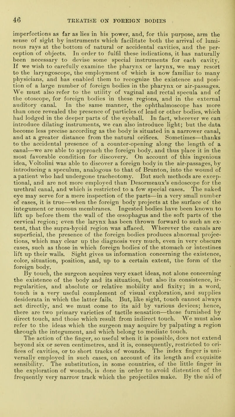 40 imperfections as far as lies in his power, and, for this purpose, arm the sense of sight by instruments which facilitate both the arrival of lumi- nous rays at the bottom of natural or accidental cavities, and the per- ception of objects. In order to fulfil these indications, it has naturally been necessary to devise some special instruments for each cavity. If we wish to carefully examine the pharynx or larynx, we may resort to the laryngoscope, the employment of which is now familiar to many physicians, and has enabled them to recognize the existence and posi- tion of a large number of foreign bodies in the pharynx or air-passages. We must also refer to the utility of vaginal and rectal specula and of the otoscope, for foreign bodies in these regions, and in the external auditory canal. In the same manner, the ophthalmoscope has more than once revealed the presence of particles of lead or other bodies, which had lodged in the deeper parts of the eyeball. In fact, wherever we can introduce dilating instruments, we can also introduce light; but the data become less precise according as the body is situated in a narrower canal, and at a greater distance from the natural orifices. Sometimes—thanks to the accidental presence of a counter-opening along the length of a canal—we are able to approach the foreign body, and thus place it in the most favorable condition for discovery. On account of this ingenious idea, Voltolini was able to discover a foreign body in the air-passages, by introducing a speculum, analogous to that of Brunton, into the wound of a patient who had undergone tracheotomy. But such methods are excep- tional, and are not more employed than Desormeaux's endoscope for the urethral canal, and which is restricted to a few special cases. The naked eye may serve for a mere inspection of the parts—in a very small number of cases, it is true—when the foreign body projects at the surface of the integument or mucous membranes. Ingested bodies have been known to lift up before them the wall of the oesophagus and the soft parts of the cervical region; even the larynx has been thrown forward to such an ex- tent, that the supra-hyoid region was affaced. Wherever the canals are superficial, the presence of the. foreign bodies produces abnormal projec- tions, which may clear up the diagnosis very much, even in very obscure cases, such as those in which foreign bodies of the stomach or intestines lift up their walls. Sight gives us information concerning the existence, color, situation, position, and, up to a certain extent, the form of the foreign body. By touch, the surgeon acquires very exact ideas, not alone concerning the existence of the body and its situation, but also its consistence, ir- regularities, and absolute or relative mobility and fixity; in a word, touch is a very useful complement of visual exploration, and supplies desiderata in which the latter fails. But, like sight, touch cannot always act directly, and we must come to its aid by various devices; hence, there are two primary varieties of tactile sensation—those furnished by direct touch, and those which result from indirect touch. We must also refer to the ideas which the surgeon may acquire by palpating a region through the integument, and which belong to mediate touch. The action of the finger, so useful when it is possible, does not extend beyond six or seven centimetres, and it is, consequently, restricted to ori- fices of cavities, or to short tracks of wounds. The index finger is uni- versally employed in such cases, on account of its length and exquisite sensibility. The substitution, in some countries, of the little finger in the exploration of wounds, is done in order to avoid distention of the frequently very narrow track which the projectiles make. By the aid of